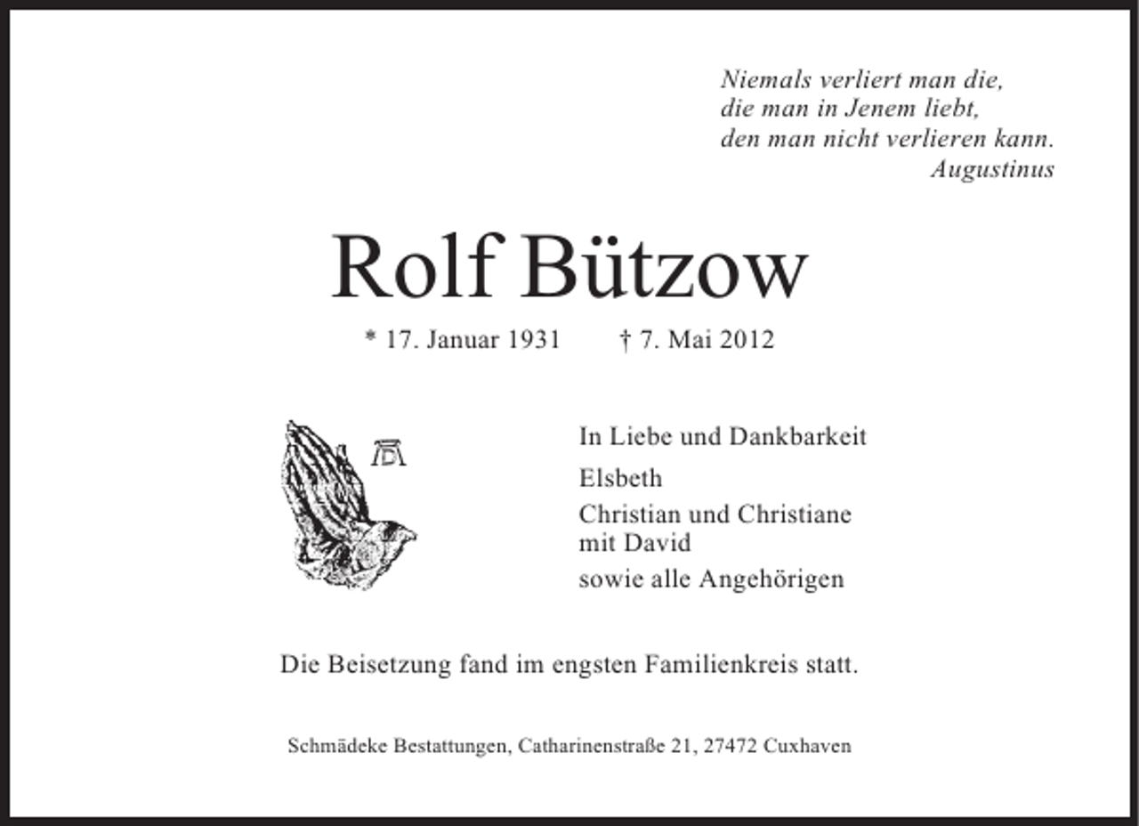 <p>Niemals verliert man die,<br />die man in Jenem liebt,<br />den man nicht verlieren kann.<br />Augustinus</p><p>Rolf Bützow<br />* 17. Januar 1931</p><p>† 7. Mai 2012</p><p>In Liebe und Dankbarkeit<br />Elsbeth<br />Christian und Christiane<br />mit David<br />sowie alle Angehörigen<br />Die Beisetzung fand im engsten Familienkreis statt.<br />Schmädeke Bestattungen, Catharinenstraße 21, 27472 Cuxhaven</p>