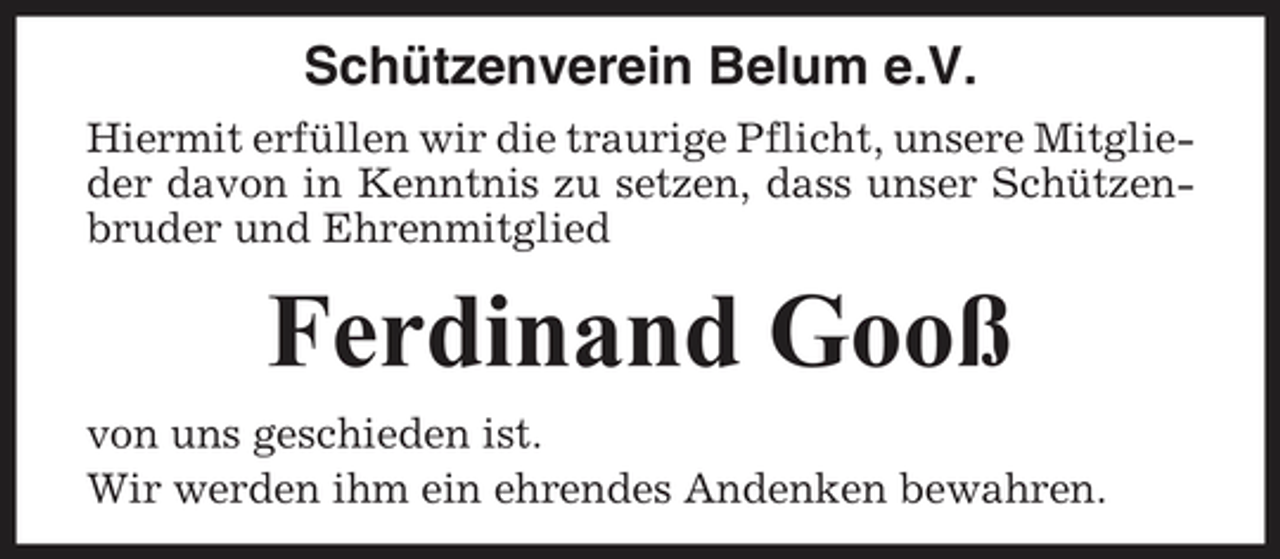 <p>Schützenverein Belum e.V.<br />Hiermit erfüllen wir die traurige Pflicht, unsere Mitglieder davon in Kenntnis zu setzen, dass unser Schützenbruder und Ehrenmitglied</p><p>Ferdinand Gooß<br />von uns geschieden ist. Wir werden ihm ein ehrendes Andenken bewahren.</p>