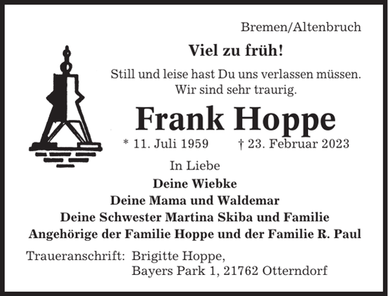 <p>Bremen/Altenbruch</p><p>Viel zu früh!<br />Still und leise hast Du uns verlassen müssen.<br />Wir sind sehr traurig.</p><p>Frank Hoppe<br />* 11. Juli 1959</p><p>† 23. Februar 2023</p><p>In Liebe<br />Deine Wiebke<br />Deine Mama und Waldemar<br />Deine Schwester Martina Skiba und Familie<br />Angehörige der Familie Hoppe und der Familie R. Paul<br />Traueranschrift: Brigitte Hoppe,<br />Bayers Park 1, 21762 Otterndorf</p>