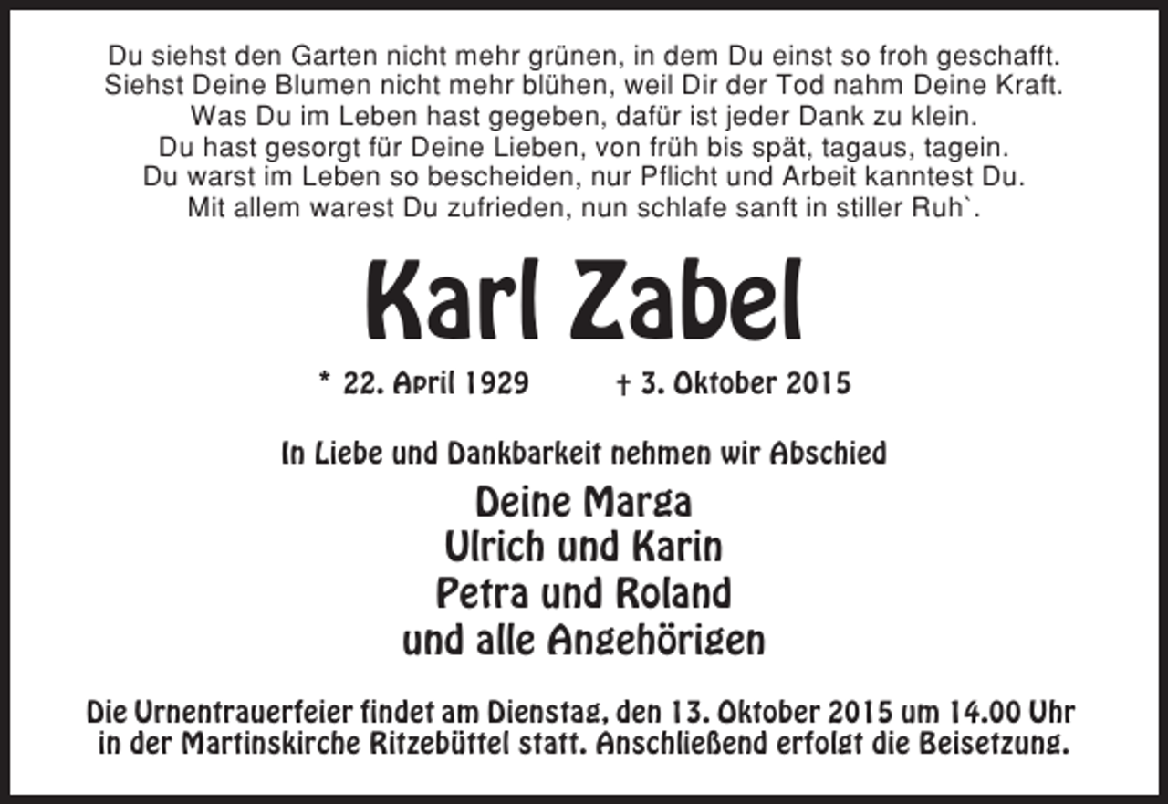 <p>Du siehst den Garten nicht mehr grünen, in dem Du einst so froh geschafft.<br />Siehst Deine Blumen nicht mehr blühen, weil Dir der Tod nahm Deine Kraft.<br />Was Du im Leben hast gegeben, dafür ist jeder Dank zu klein.<br />Du hast gesorgt für Deine Lieben, von früh bis spät, tagaus, tagein.<br />Du warst im Leben so bescheiden, nur Pflicht und Arbeit kanntest Du.<br />Mit allem warest Du zufrieden, nun schlafe sanft in stiller Ruh`.</p><p>Karl Zabel</p><p>* 22. April 1929</p><p>✝ 3. Oktober 2015</p><p>In Liebe und Dankbarkeit nehmen wir Abschied</p><p>Deine Marga<br />Ulrich und Karin<br />Petra und Roland<br />und alle Angehörigen<br />Die Urnentrauerfeier findet am Dienstag, den 13. Oktober 2015 um 14.00 Uhr<br />in der Martinskirche Ritzebüttel statt. Anschließend erfolgt die Beisetzung.</p>