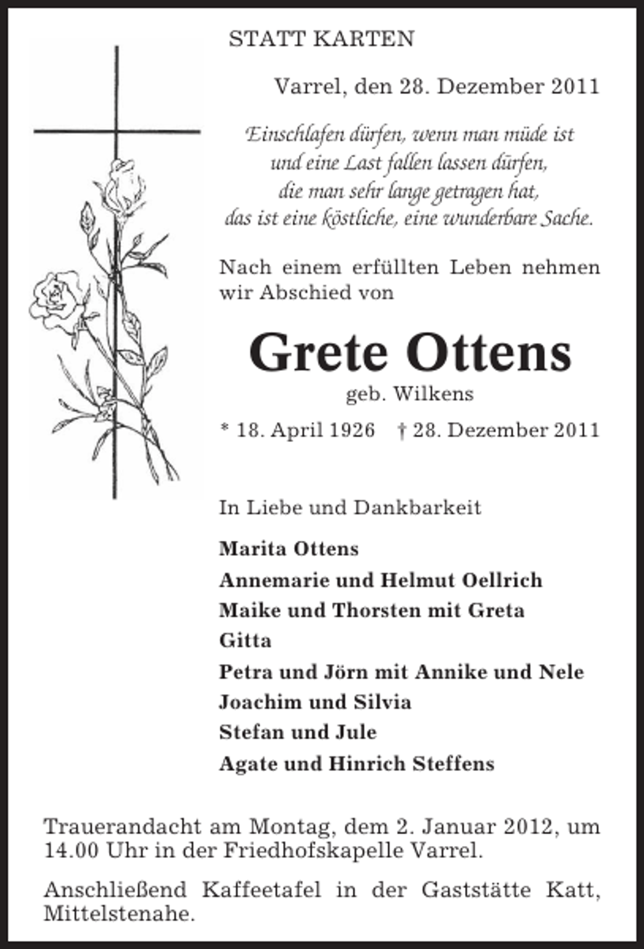 <p>STATT KARTEN<br />Varrel, den 28. Dezember 2011</p><p>Einschlafen dürfen, wenn man müde ist<br />und eine Last fallen lassen dürfen,<br />die man sehr lange getragen hat,<br />das ist eine köstliche, eine wunderbare Sache.<br />Nach einem erfüllten Leben nehmen<br />wir Abschied von</p><p>Grete Ottens<br />geb. Wilkens<br />* 18. April 1926</p><p>† 28. Dezember 2011</p><p>In Liebe und Dankbarkeit<br />Marita Ottens<br />Annemarie und Helmut Oellrich<br />Maike und Thorsten mit Greta<br />Gitta<br />Petra und Jörn mit Annike und Nele<br />Joachim und Silvia<br />Stefan und Jule<br />Agate und Hinrich Steffens</p><p>Trauerandacht am Montag, dem 2. Januar 2012, um<br />14.00 Uhr in der Friedhofskapelle Varrel.<br />Anschließend Kaffeetafel in der Gaststätte Katt,<br />Mittelstenahe.</p>