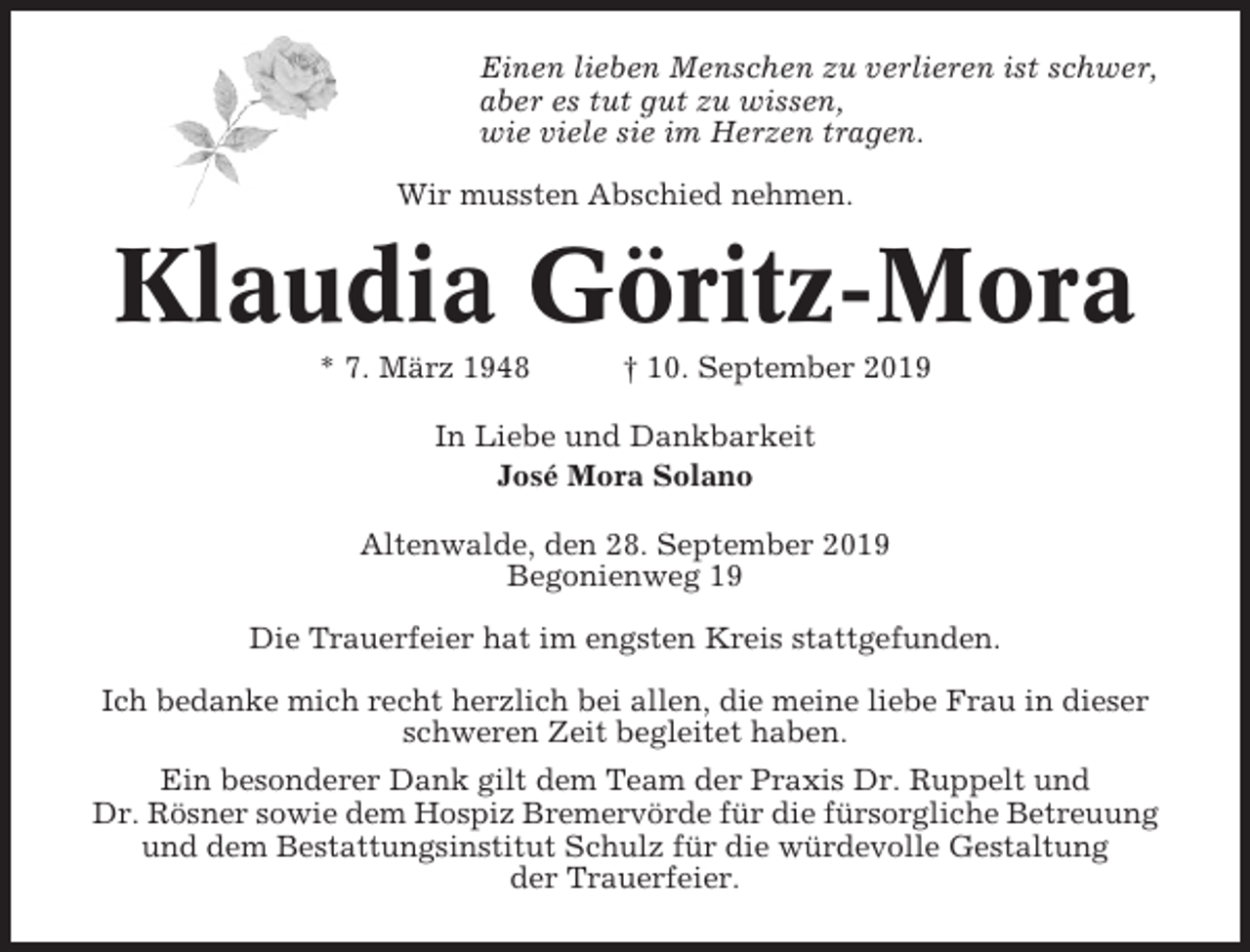 <p>Einen lieben Menschen zu verlieren ist schwer,<br />aber es tut gut zu wissen,<br />wie viele sie im Herzen tragen.<br />Wir mussten Abschied nehmen.</p><p>Klaudia Göritz-Mora<br />* 7. März 1948</p><p>† 10. September 2019</p><p>In Liebe und Dankbarkeit<br />José Mora Solano<br />Altenwalde, den 28. September 2019<br />Begonienweg 19<br />Die Trauerfeier hat im engsten Kreis stattgefunden.<br />Ich bedanke mich recht herzlich bei allen, die meine liebe Frau in dieser<br />schweren Zeit begleitet haben.<br />Ein besonderer Dank gilt dem Team der Praxis Dr. Ruppelt und<br />Dr. Rösner sowie dem Hospiz Bremervörde für die fürsorgliche Betreuung<br />und dem Bestattungsinstitut Schulz für die würdevolle Gestaltung<br />der Trauerfeier.</p>