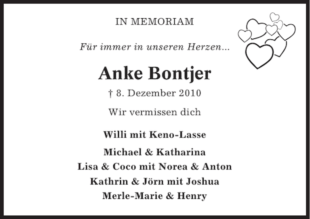 <p>IN MEMORIAM<br />Für immer in unseren Herzen...</p><p>Anke Bontjer<br />† 8. Dezember 2010<br />Wir vermissen dich<br />Willi mit Keno-Lasse<br />Michael &amp; Katharina<br />Lisa &amp; Coco mit Norea &amp; Anton<br />Kathrin &amp; Jörn mit Joshua<br />Merle-Marie &amp; Henry</p>
