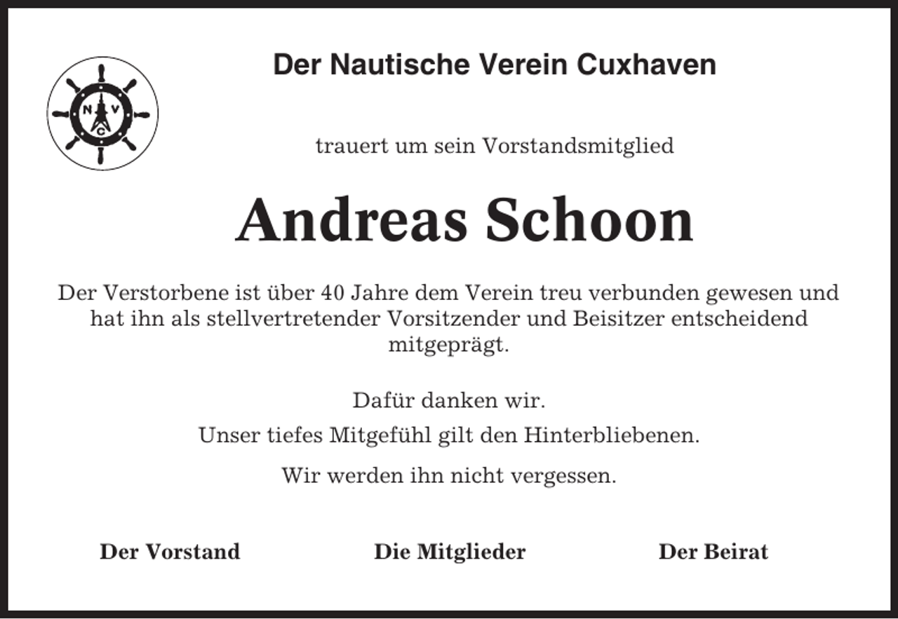 <p>Der Nautische Verein Cuxhaven<br />trauert um sein Vorstandsmitglied</p><p>Andreas Schoon<br />Der Verstorbene ist über 40 Jahre dem Verein treu verbunden gewesen und<br />hat ihn als stellvertretender Vorsitzender und Beisitzer entscheidend<br />mitgeprägt.<br />Dafür danken wir.<br />Unser tiefes Mitgefühl gilt den Hinterbliebenen.<br />Wir werden ihn nicht vergessen.<br />Der Vorstand</p><p>Die Mitglieder</p><p>Der Beirat</p>