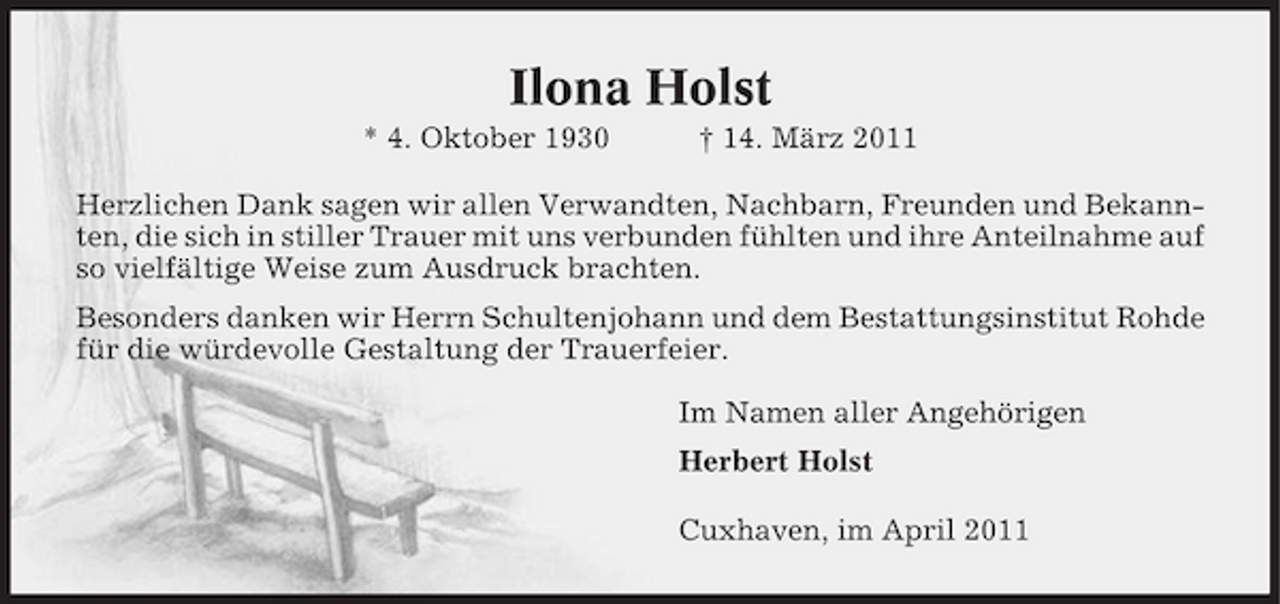 <p>Ilona Holst<br />* 4. Oktober 1930 † 14. März 2011 Herzlichen Dank sagen wir allen Verwandten, Nachbarn, Freunden und Bekannten, die sich in stiller Trauer mit uns verbunden fühlten und ihre Anteilnahme auf so vielfältige Weise zum Ausdruck brachten. Besonders danken wir Herrn Schultenjohann und dem Bestattungsinstitut Rohde für die würdevolle Gestaltung der Trauerfeier. Im Namen aller Angehörigen Herbert Holst Cuxhaven, im April 2011</p>
