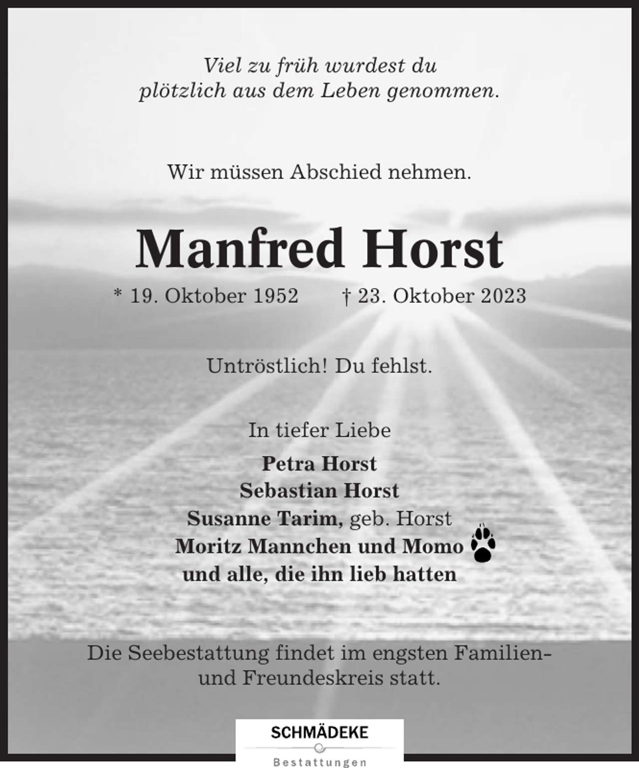 <p>Viel zu früh wurdest du<br />plötzlich aus dem Leben genommen.</p><p>Wir müssen Abschied nehmen.</p><p>Manfred Horst<br />* 19. Oktober 1952</p><p>† 23. Oktober 2023</p><p>Untröstlich! Du fehlst.<br />In tiefer Liebe<br />Petra Horst<br />Sebastian Horst<br />Susanne Tarim, geb. Horst<br />Moritz Mannchen und Momo<br />und alle, die ihn lieb hatten</p><p>Die Seebestattung findet im engsten Familienund Freundeskreis statt.</p>