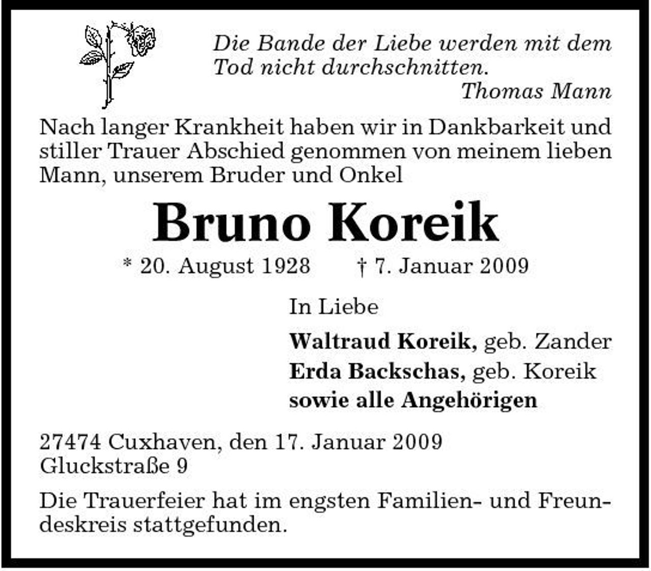 <p>Die Bande der Liebe werden mit dem Tod nicht durchschnitten. Thomas Mann Nach langer Krankheit haben wir in Dankbarkeit und stiller Trauer Abschied genommen von meinem lieben Mann, unserem Bruder und Onkel</p><p>Bruno Koreik<br />* 20. August 1928 † 7. Januar 2009 In Liebe Waltraud Koreik, geb. Zander Erda Backschas, geb. Koreik sowie alle Angehörigen 27474 Cuxhaven, den 17. Januar 2009 Gluckstraße 9 Die Trauerfeier hat im engsten Familien- und Freundeskreis stattgefunden.</p>