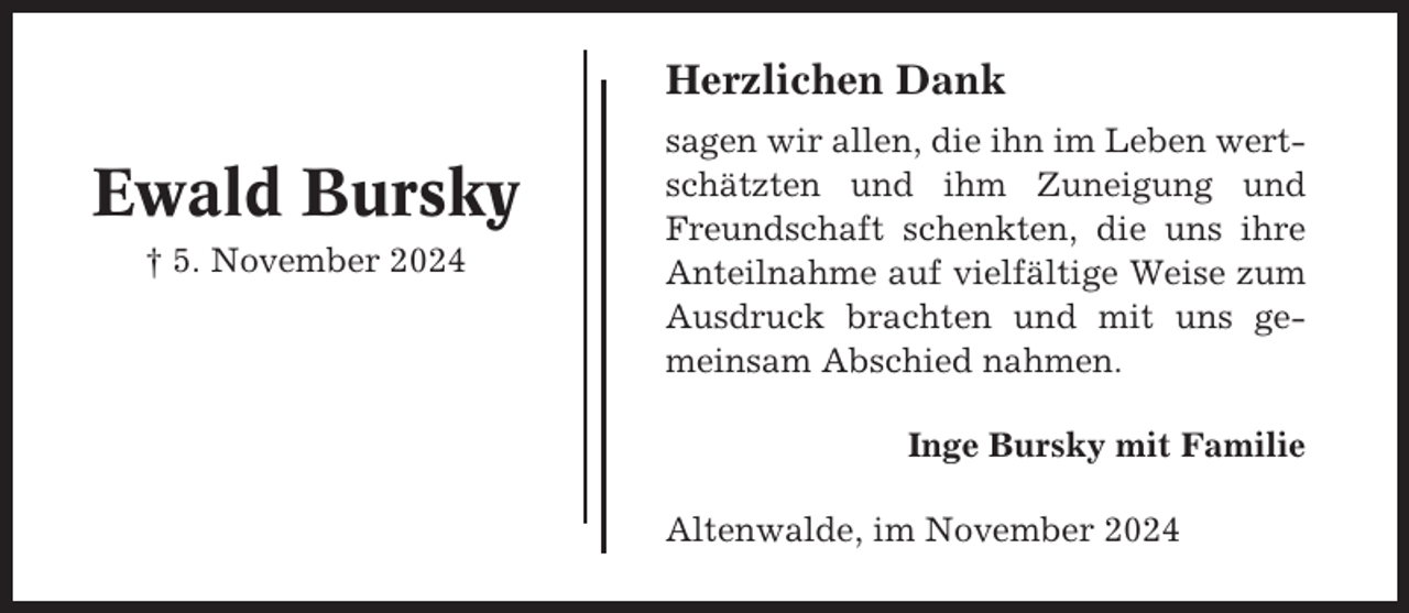 <p>Herzlichen Dank</p><p>Ewald Bursky<br />† 5. November 2024</p><p>sagen wir allen, die ihn im Leben wertschätzten und ihm Zuneigung und<br />Freundschaft schenkten, die uns ihre<br />Anteilnahme auf vielfältige Weise zum<br />Ausdruck brachten und mit uns gemeinsam Abschied nahmen.<br />Inge Bursky mit Familie<br />Altenwalde, im November 2024</p>