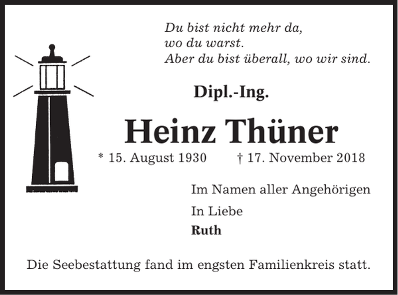 <p>Du bist nicht mehr da,<br />wo du warst.<br />Aber du bist überall, wo wir sind.</p><p>Dipl.-Ing.</p><p>Heinz Thüner<br />* 15. August 1930</p><p>† 17. November 2018</p><p>Im Namen aller Angehörigen<br />In Liebe<br />Ruth<br />Die Seebestattung fand im engsten Familienkreis statt.</p>