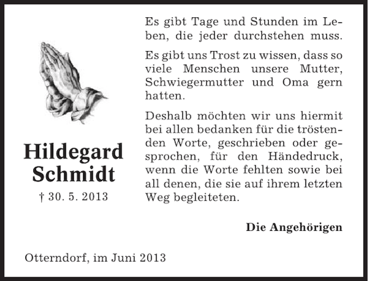 <p>Es gibt Tage und Stunden im Leben, die jeder durchstehen muss.<br />Es gibt uns Trost zu wissen, dass so<br />viele Menschen unsere Mutter,<br />Schwiegermutter und Oma gern<br />hatten.</p><p>Hildegard<br />Schmidt<br />† 30. 5. 2013</p><p>Deshalb möchten wir uns hiermit<br />bei allen bedanken für die tröstenden Worte, geschrieben oder gesprochen, für den Händedruck,<br />wenn die Worte fehlten sowie bei<br />all denen, die sie auf ihrem letzten<br />Weg begleiteten.<br />Die Angehörigen</p><p>Otterndorf, im Juni 2013</p>