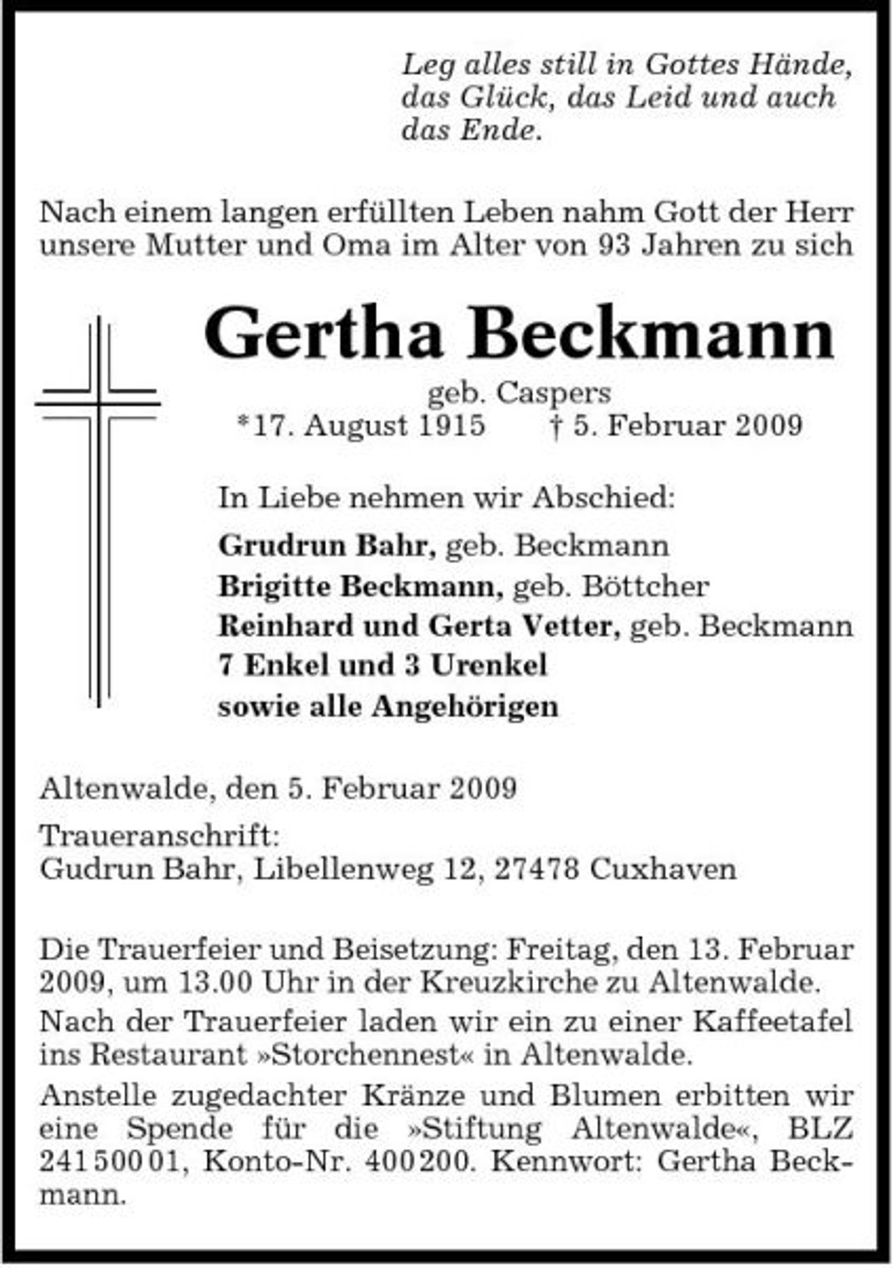 <p>Leg alles still in Gottes Hände, das Glück, das Leid und auch das Ende. Nach einem langen erfüllten Leben nahm Gott der Herr unsere Mutter und Oma im Alter von 93 Jahren zu sich</p><p>Gertha Beckmann<br />geb. Caspers *17. August 1915 † 5. Februar 2009 In Liebe nehmen wir Abschied: Grudrun Bahr, geb. Beckmann Brigitte Beckmann, geb. Böttcher Reinhard und Gerta Vetter, geb. Beckmann 7 Enkel und 3 Urenkel sowie alle Angehörigen Altenwalde, den 5. Februar 2009 Traueranschrift: Gudrun Bahr, Libellenweg 12, 27478 Cuxhaven Die Trauerfeier und Beisetzung: Freitag, den 13. Februar 2009, um 13.00 Uhr in der Kreuzkirche zu Altenwalde. Nach der Trauerfeier laden wir ein zu einer Kaffeetafel ins Restaurant »Storchennest« in Altenwalde. Anstelle zugedachter Kränze und Blumen erbitten wir eine Spende für die »Stiftung Altenwalde«, BLZ 241 501, Konto-Nr. 400 200. Kennwort: Gertha Beckmann.</p>