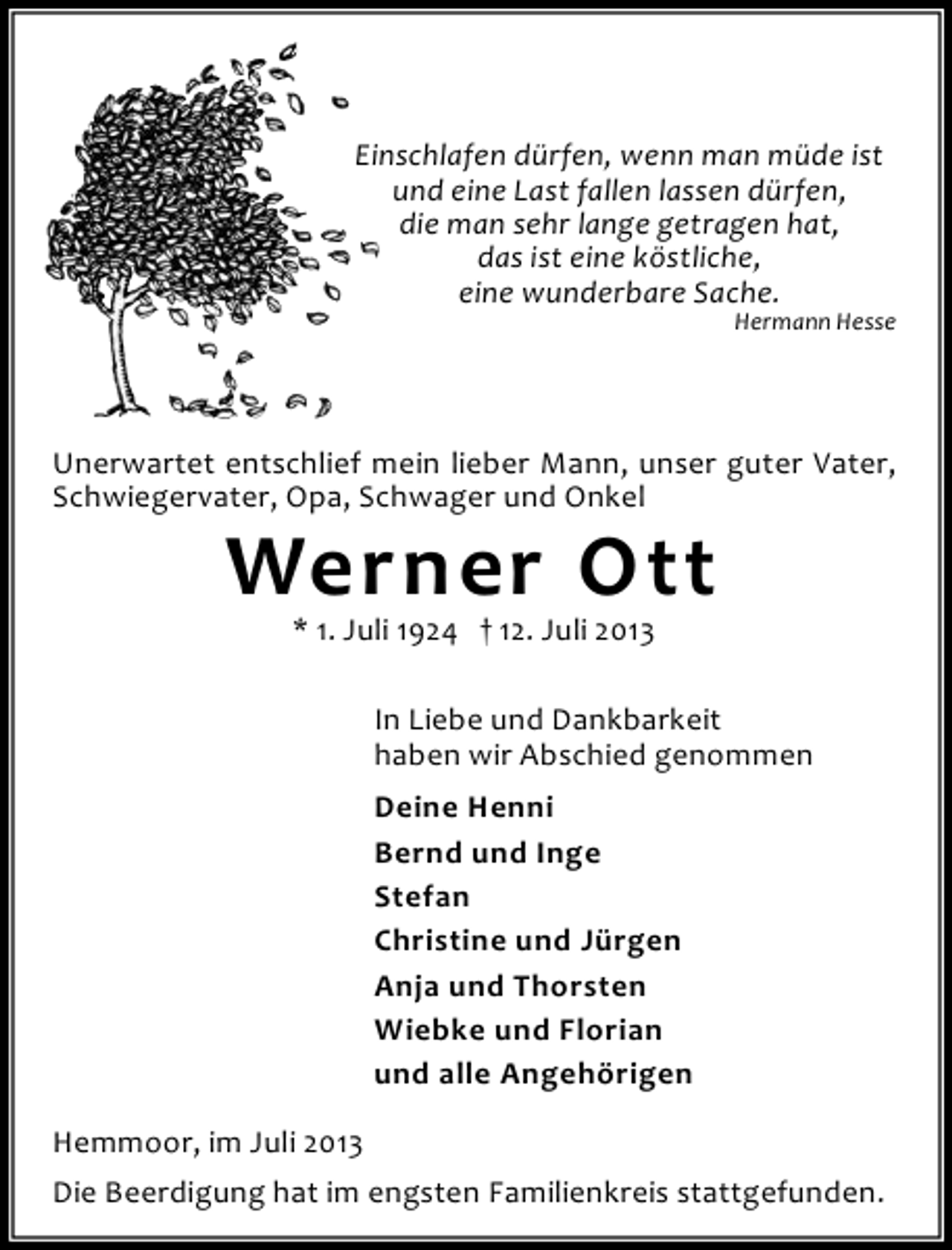 <p>Einschlafen dürfen, wenn man müde ist<br />und eine Last fallen lassen dürfen,<br />die man sehr lange getragen hat,<br />das ist eine köstliche,<br />eine wunderbare Sache.</p><p>Hermann Hesse</p><p>Unerwartet entschlief mein lieber Mann, unser guter Vater,<br />Schwiegervater, Opa, Schwager und Onkel</p><p>Werner Ott<br />* 1. Juli 1924 † 12. Juli 2013</p><p>In Liebe und Dankbarkeit<br />haben wir Abschied genommen<br />Deine Henni<br />Bernd und Inge<br />Stefan<br />Christine und Jürgen<br />Anja und Thorsten<br />Wiebke und Florian<br />und alle Angehörigen<br />Hemmoor, im Juli 2013<br />Die Beerdigung hat im engsten Familienkreis stattgefunden.</p>