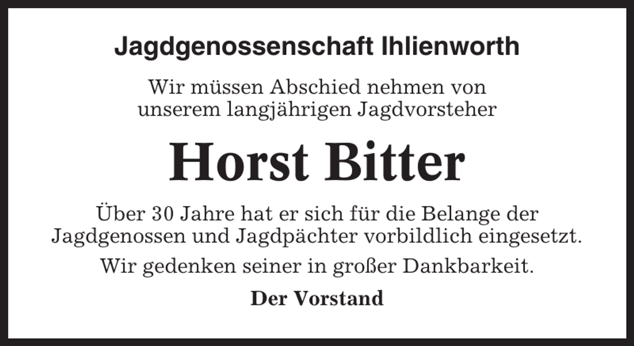 <p>Jagdgenossenschaft Ihlienworth<br />Wir müssen Abschied nehmen von<br />unserem langjährigen Jagdvorsteher</p><p>Horst Bitter<br />Über 30 Jahre hat er sich für die Belange der<br />Jagdgenossen und Jagdpächter vorbildlich eingesetzt.<br />Wir gedenken seiner in großer Dankbarkeit.<br />Der Vorstand</p>