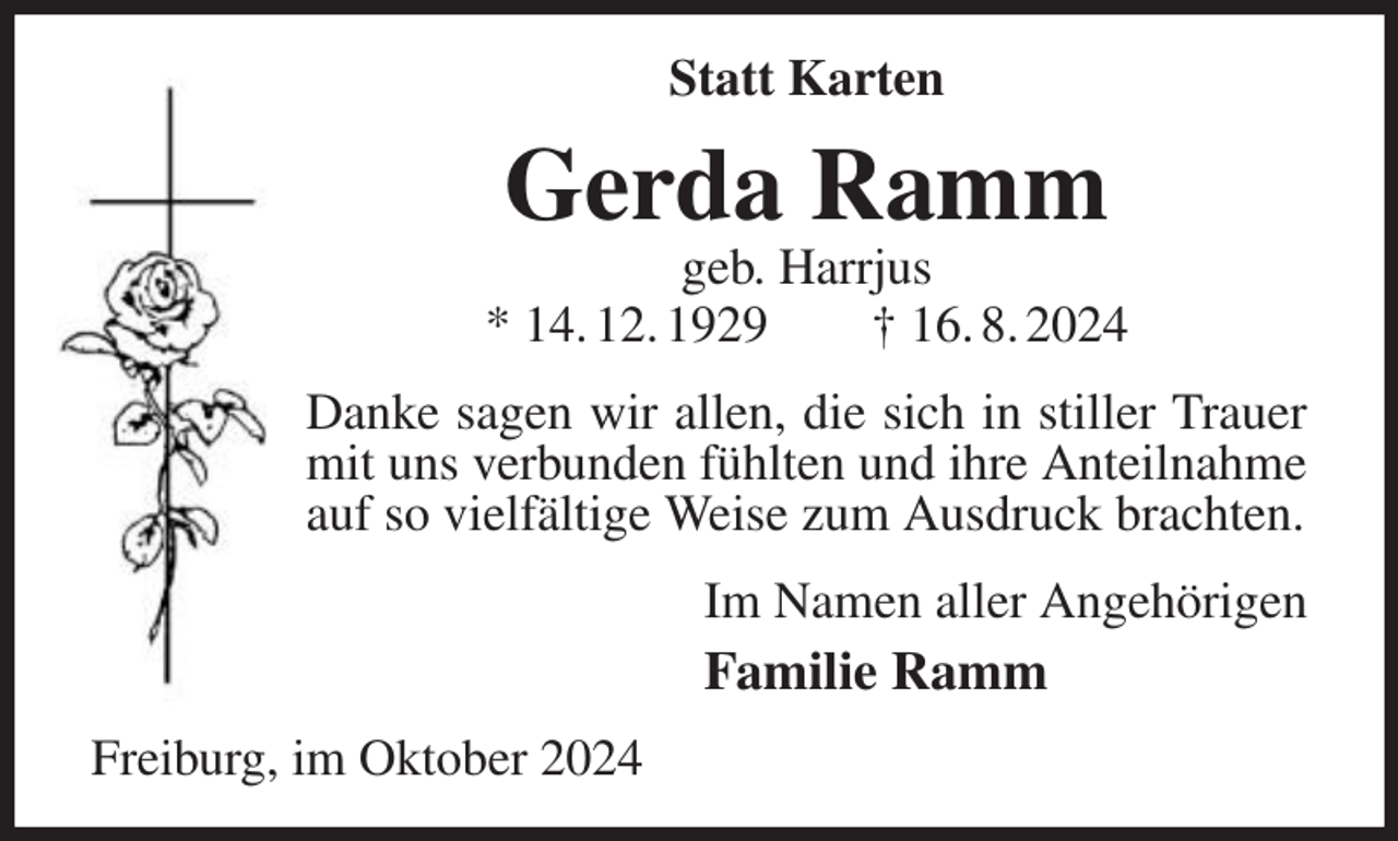 <p>Statt Karten</p><p>Gerda Ramm</p><p>geb. Harrjus<br />* 14. 12. 1929<br />† 16. 8. 2024<br />Danke sagen wir allen, die sich in stiller Trauer<br />mit uns verbunden fühlten und ihre Anteilnahme<br />auf so vielfältige Weise zum Ausdruck brachten.<br />Im Namen aller Angehörigen</p><p>Familie Ramm<br />Freiburg, im Oktober 2024</p>
