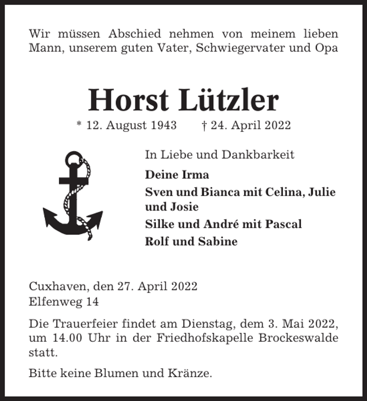 <p>Wir müssen Abschied nehmen von meinem lieben<br />Mann, unserem guten Vater, Schwiegervater und Opa</p><p>Horst Lützler<br />* 12. August 1943</p><p>† 24. April 2022</p><p>In Liebe und Dankbarkeit<br />Deine Irma<br />Sven und Bianca mit Celina, Julie<br />und Josie<br />Silke und André mit Pascal<br />Rolf und Sabine</p><p>Cuxhaven, den 27. April 2022<br />Elfenweg 14<br />Die Trauerfeier findet am Dienstag, dem 3. Mai 2022,<br />um 14.00 Uhr in der Friedhofskapelle Brockeswalde<br />statt.<br />Bitte keine Blumen und Kränze.</p>