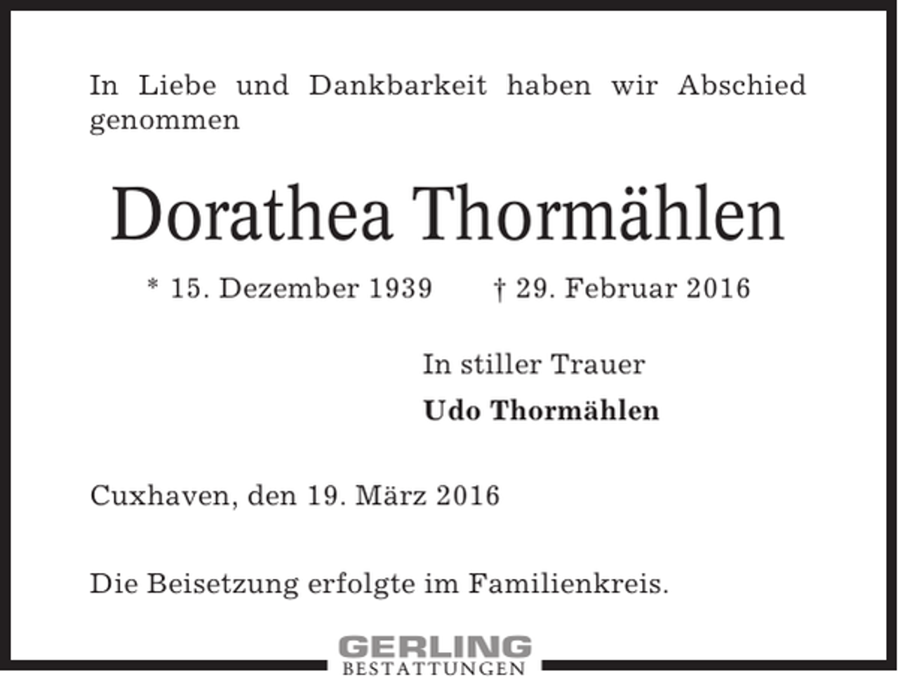 <p>In Liebe und Dankbarkeit haben wir Abschied<br />genommen</p><p>Dorathea Thormählen<br />* 15. Dezember 1939</p><p>† 29. Februar 2016</p><p>In stiller Trauer<br />Udo Thormählen<br />Cuxhaven, den 19. März 2016<br />Die Beisetzung erfolgte im Familienkreis.<br />BESTATTUNGEN</p>