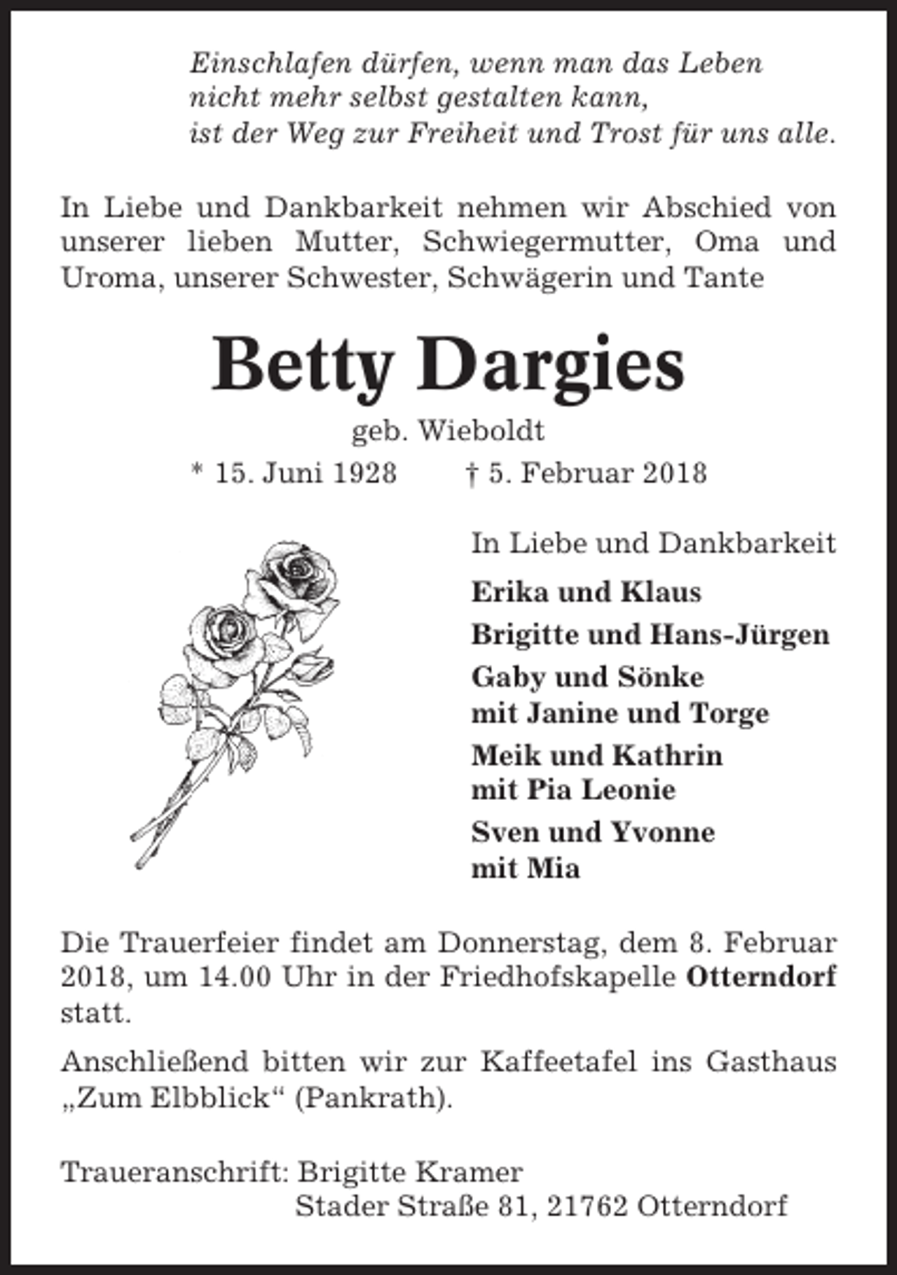 <p>Einschlafen dürfen, wenn man das Leben<br />nicht mehr selbst gestalten kann,<br />ist der Weg zur Freiheit und Trost für uns alle.<br />In Liebe und Dankbarkeit nehmen wir Abschied von<br />unserer lieben Mutter, Schwiegermutter, Oma und<br />Uroma, unserer Schwester, Schwägerin und Tante</p><p>Betty Dargies<br />geb. Wieboldt<br />* 15. Juni 1928<br />† 5. Februar 2018<br />In Liebe und Dankbarkeit<br />Erika und Klaus<br />Brigitte und Hans-Jürgen<br />Gaby und Sönke<br />mit Janine und Torge<br />Meik und Kathrin<br />mit Pia Leonie<br />Sven und Yvonne<br />mit Mia<br />Die Trauerfeier findet am Donnerstag, dem 8. Februar<br />2018, um 14.00 Uhr in der Friedhofskapelle Otterndorf<br />statt.<br />Anschließend bitten wir zur Kaffeetafel ins Gasthaus<br />„Zum Elbblick“ (Pankrath).<br />Traueranschrift: Brigitte Kramer<br />Stader Straße 81, 21762 Otterndorf</p>