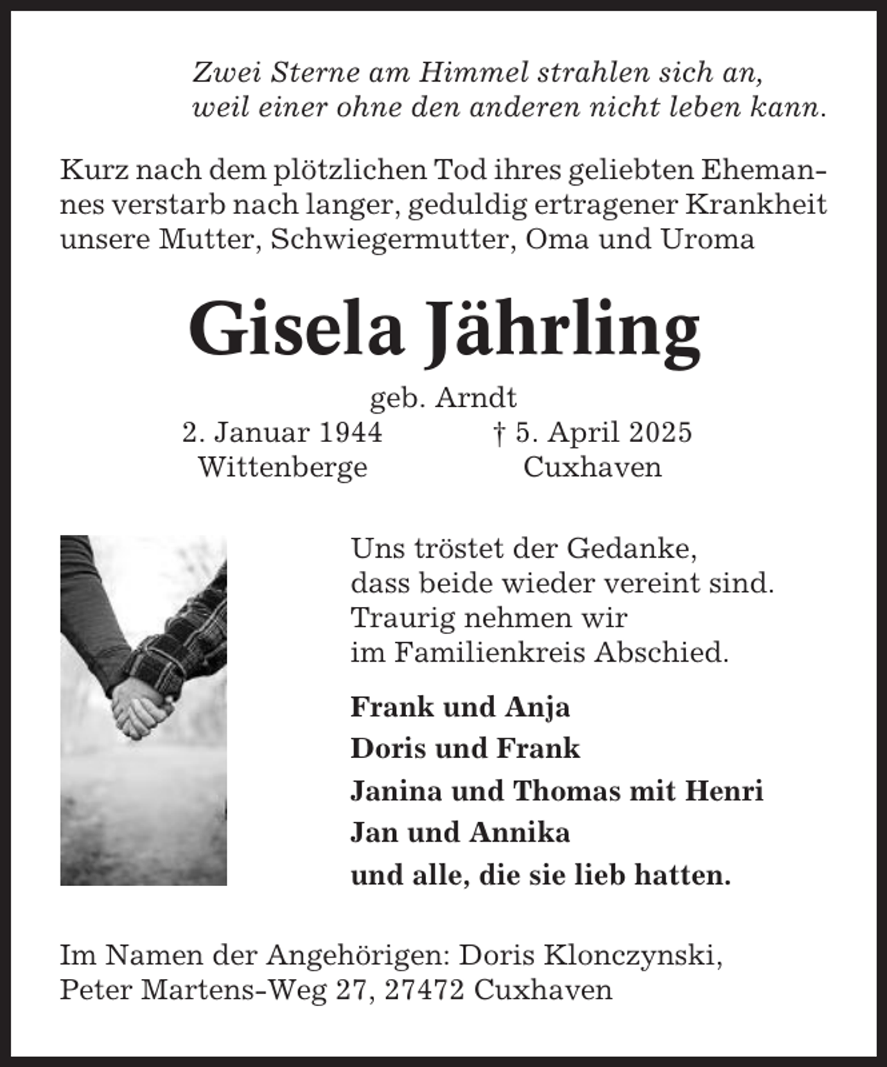 <p>Zwei Sterne am Himmel strahlen sich an,<br />weil einer ohne den anderen nicht leben kann.<br />Kurz nach dem plötzlichen Tod ihres geliebten Ehemannes verstarb nach langer, geduldig ertragener Krankheit<br />unsere Mutter, Schwiegermutter, Oma und Uroma</p><p>Gisela Jährling<br />geb. Arndt<br />2. Januar 1944<br />† 5. April 2025<br />Wittenberge<br />Cuxhaven<br />Uns tröstet der Gedanke,<br />dass beide wieder vereint sind.<br />Traurig nehmen wir<br />im Familienkreis Abschied.<br />Frank und Anja<br />Doris und Frank<br />Janina und Thomas mit Henri<br />Jan und Annika<br />und alle, die sie lieb hatten.<br />Im Namen der Angehörigen: Doris Klonczynski,<br />Peter Martens-Weg 27, 27472 Cuxhaven</p>