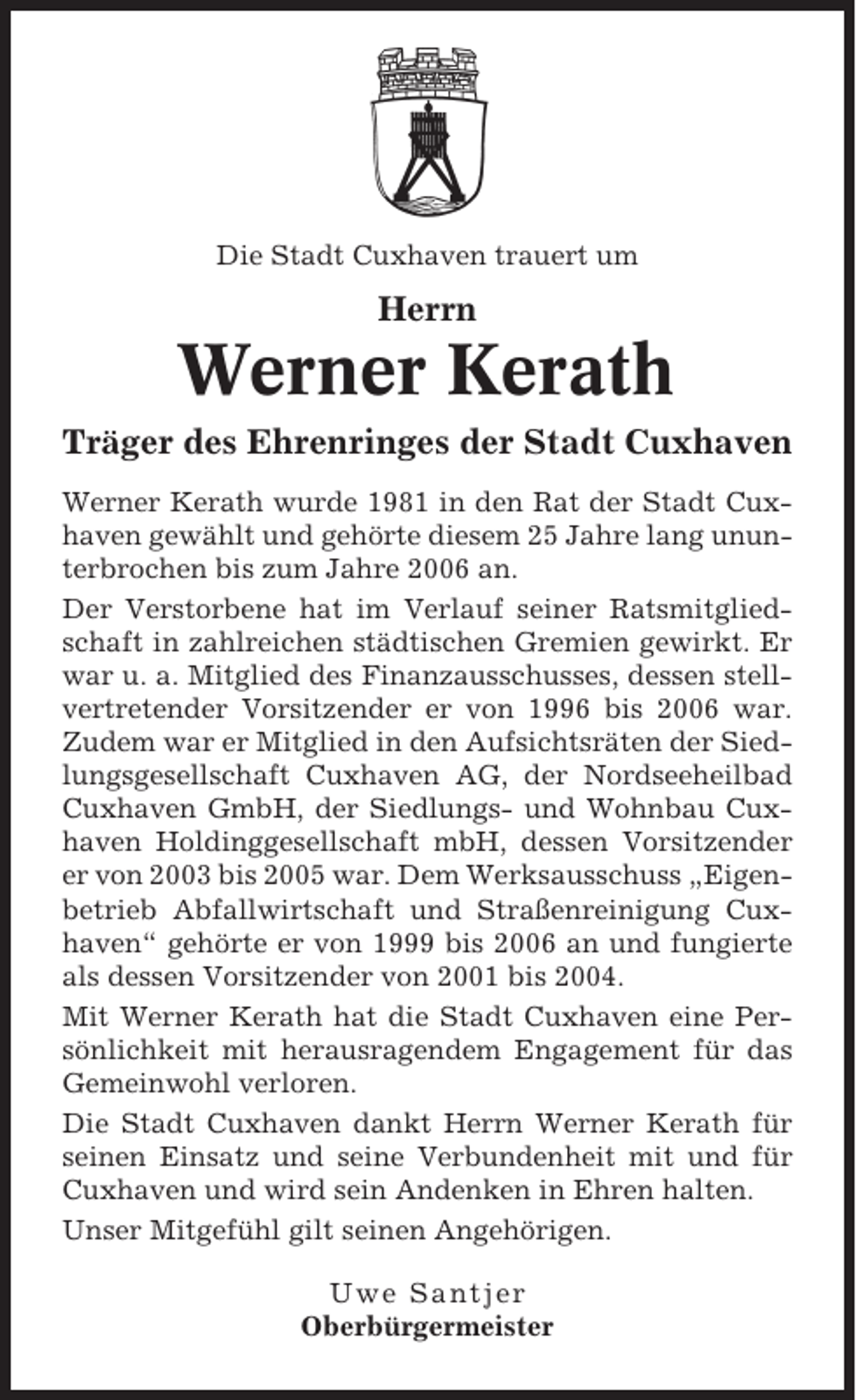 <p>Die Stadt Cuxhaven trauert um</p><p>Herrn</p><p>Werner Kerath<br />Träger des Ehrenringes der Stadt Cuxhaven<br />Werner Kerath wurde 1981 in den Rat der Stadt Cuxhaven gewählt und gehörte diesem 25 Jahre lang ununterbrochen bis zum Jahre 2006 an.<br />Der Verstorbene hat im Verlauf seiner Ratsmitgliedschaft in zahlreichen städtischen Gremien gewirkt. Er<br />war u. a. Mitglied des Finanzausschusses, dessen stellvertretender Vorsitzender er von 1996 bis 2006 war.<br />Zudem war er Mitglied in den Aufsichtsräten der Siedlungsgesellschaft Cuxhaven AG, der Nordseeheilbad<br />Cuxhaven GmbH, der Siedlungs- und Wohnbau Cuxhaven Holdinggesellschaft mbH, dessen Vorsitzender<br />er von 2003 bis 2005 war. Dem Werksausschuss „Eigenbetrieb Abfallwirtschaft und Straßenreinigung Cuxhaven“ gehörte er von 1999 bis 2006 an und fungierte<br />als dessen Vorsitzender von 2001 bis 2004.<br />Mit Werner Kerath hat die Stadt Cuxhaven eine Persönlichkeit mit herausragendem Engagement für das<br />Gemeinwohl verloren.<br />Die Stadt Cuxhaven dankt Herrn Werner Kerath für<br />seinen Einsatz und seine Verbundenheit mit und für<br />Cuxhaven und wird sein Andenken in Ehren halten.<br />Unser Mitgefühl gilt seinen Angehörigen.<br />Uwe Santjer<br />Oberbürgermeister</p>