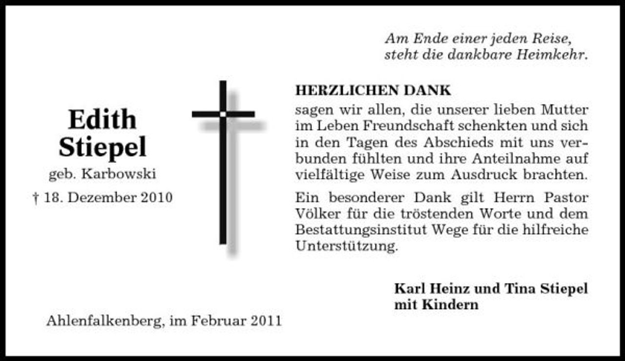 <p>Am Ende einer jeden Reise, steht die dankbare Heimkehr. HERZLICHEN DANK sagen wir allen, die unserer lieben Mutter im Leben Freundschaft schenkten und sich in den Tagen des Abschieds mit uns verbunden fühlten und ihre Anteilnahme auf vielfältige Weise zum Ausdruck brachten. Ein besonderer Dank gilt Herrn Pastor Völker für die tröstenden Worte und dem Bestattungsinstitut Wege für die hilfreiche Unterstützung. Karl Heinz und Tina Stiepel mit Kindern Ahlenfalkenberg, im Februar 2011</p><p>Edith Stiepel<br />geb. Karbowski † 18. Dezember 2010</p>