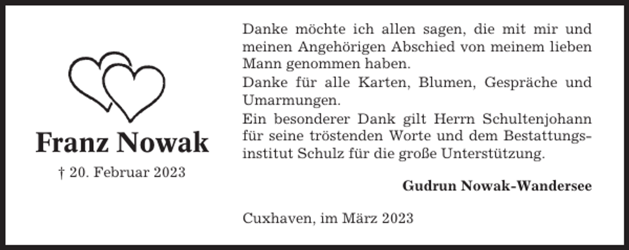 <p>Franz Nowak<br />† 20. Februar 2023</p><p>Danke möchte ich allen sagen, die mit mir und<br />meinen Angehörigen Abschied von meinem lieben<br />Mann genommen haben.<br />Danke für alle Karten, Blumen, Gespräche und<br />Umarmungen.<br />Ein besonderer Dank gilt Herrn Schultenjohann<br />für seine tröstenden Worte und dem Bestattungsinstitut Schulz für die große Unterstützung.<br />Gudrun Nowak-Wandersee<br />Cuxhaven, im März 2023</p>