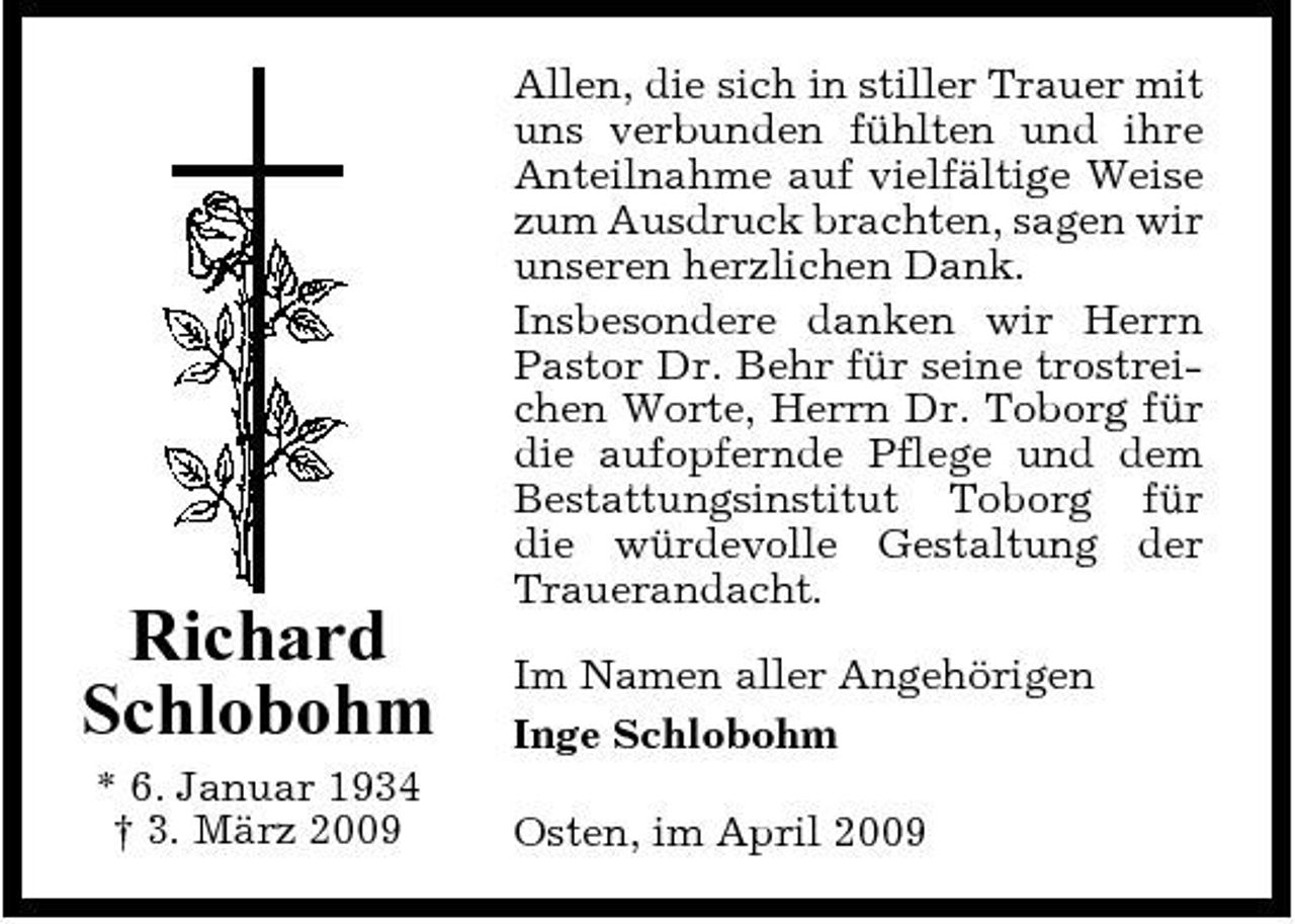 <p>Richard Schlobohm<br />* 6. Januar 1934 † 3. März 2009</p><p>Allen, die sich in stiller Trauer mit uns verbunden fühlten und ihre Anteilnahme auf vielfältige Weise zum Ausdruck brachten, sagen wir unseren herzlichen Dank. Insbesondere danken wir Herrn Pastor Dr. Behr für seine trostreichen Worte, Herrn Dr. Toborg für die aufopfernde Pflege und dem Bestattungsinstitut Toborg für die würdevolle Gestaltung der Trauerandacht. Im Namen aller Angehörigen Inge Schlobohm Osten, im April 2009</p>