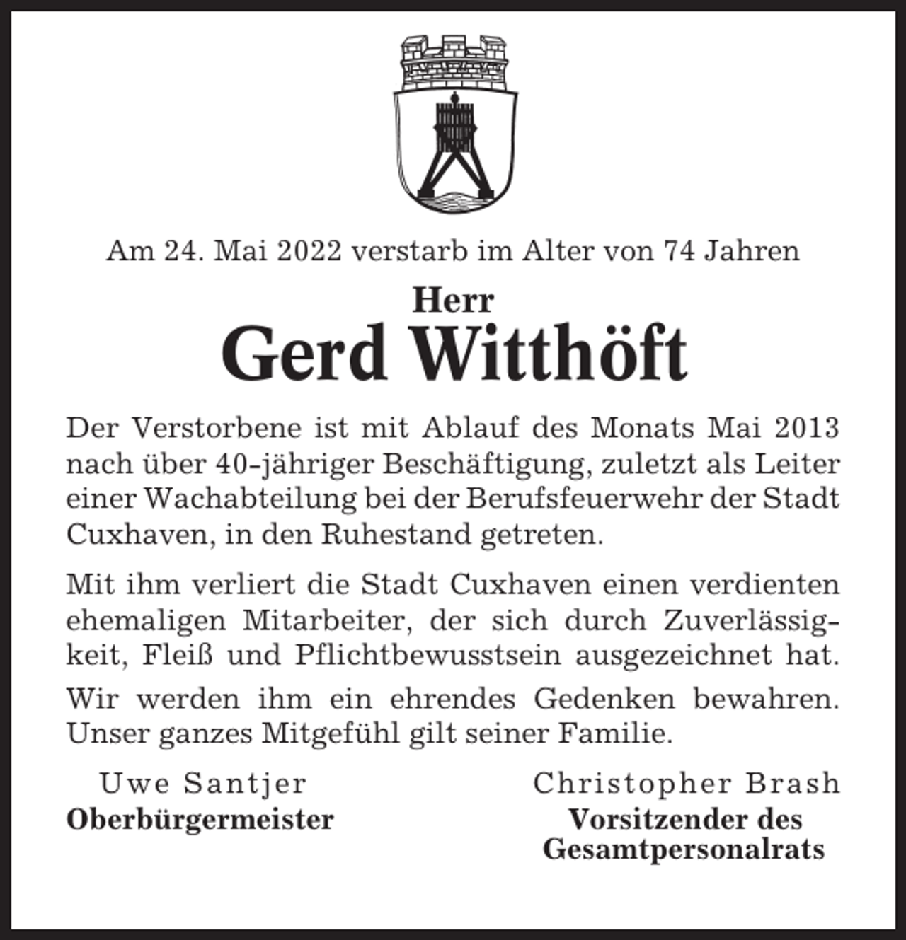 <p>Am 24. Mai 2022 verstarb im Alter von 74 Jahren</p><p>Herr</p><p>Gerd Witthöft<br />Der Verstorbene ist mit Ablauf des Monats Mai 2013<br />nach über 40-jähriger Beschäftigung, zuletzt als Leiter<br />einer Wachabteilung bei der Berufsfeuerwehr der Stadt<br />Cuxhaven, in den Ruhestand getreten.<br />Mit ihm verliert die Stadt Cuxhaven einen verdienten<br />ehemaligen Mitarbeiter, der sich durch Zuverlässigkeit, Fleiß und Pflichtbewusstsein ausgezeichnet hat.<br />Wir werden ihm ein ehrendes Gedenken bewahren.<br />Unser ganzes Mitgefühl gilt seiner Familie.<br />Uwe Santjer<br />Oberbürgermeister</p><p>Christopher Brash<br />Vorsitzender des<br />Gesamtpersonalrats</p>
