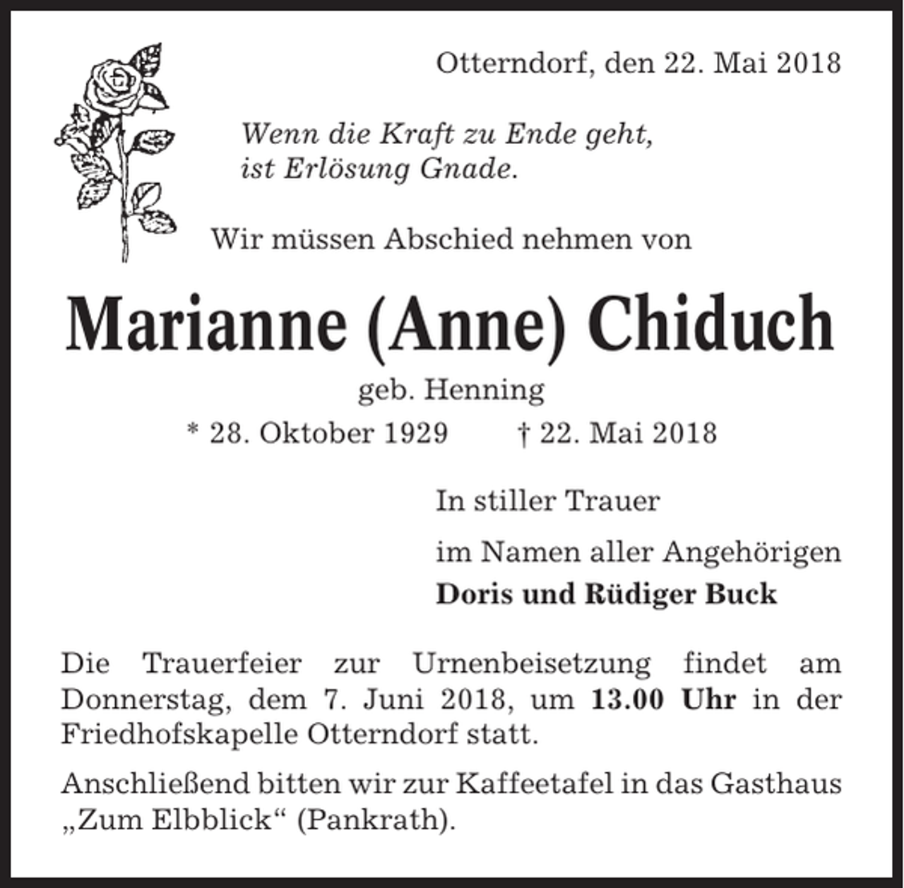 <p>Otterndorf, den 22. Mai 2018<br />Wenn die Kraft zu Ende geht,<br />ist Erlösung Gnade.<br />Wir müssen Abschied nehmen von</p><p>Marianne (Anne) Chiduch<br />geb. Henning<br />* 28. Oktober 1929<br />† 22. Mai 2018<br />In stiller Trauer<br />im Namen aller Angehörigen<br />Doris und Rüdiger Buck<br />Die Trauerfeier zur Urnenbeisetzung findet am<br />Donnerstag, dem 7. Juni 2018, um 13.00 Uhr in der<br />Friedhofskapelle Otterndorf statt.<br />Anschließend bitten wir zur Kaffeetafel in das Gasthaus<br />„Zum Elbblick“ (Pankrath).</p>