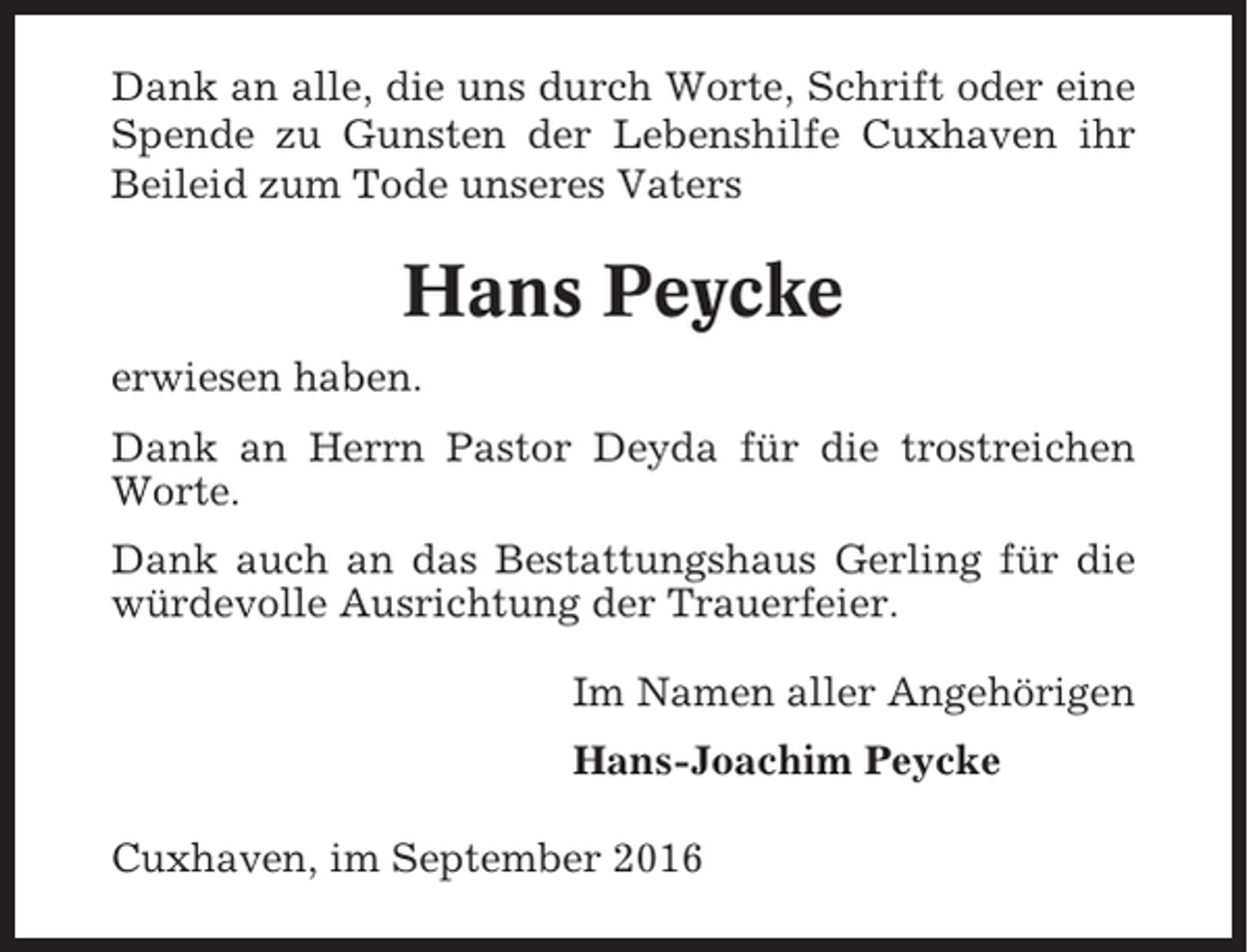 <p>Dank an alle, die uns durch Worte, Schrift oder eine<br />Spende zu Gunsten der Lebenshilfe Cuxhaven ihr<br />Beileid zum Tode unseres Vaters</p><p>Hans Peycke<br />erwiesen haben.<br />Dank an Herrn Pastor Deyda für die trostreichen<br />Worte.<br />Dank auch an das Bestattungshaus Gerling für die<br />würdevolle Ausrichtung der Trauerfeier.<br />Im Namen aller Angehörigen<br />Hans-Joachim Peycke<br />Cuxhaven, im September 2016</p>