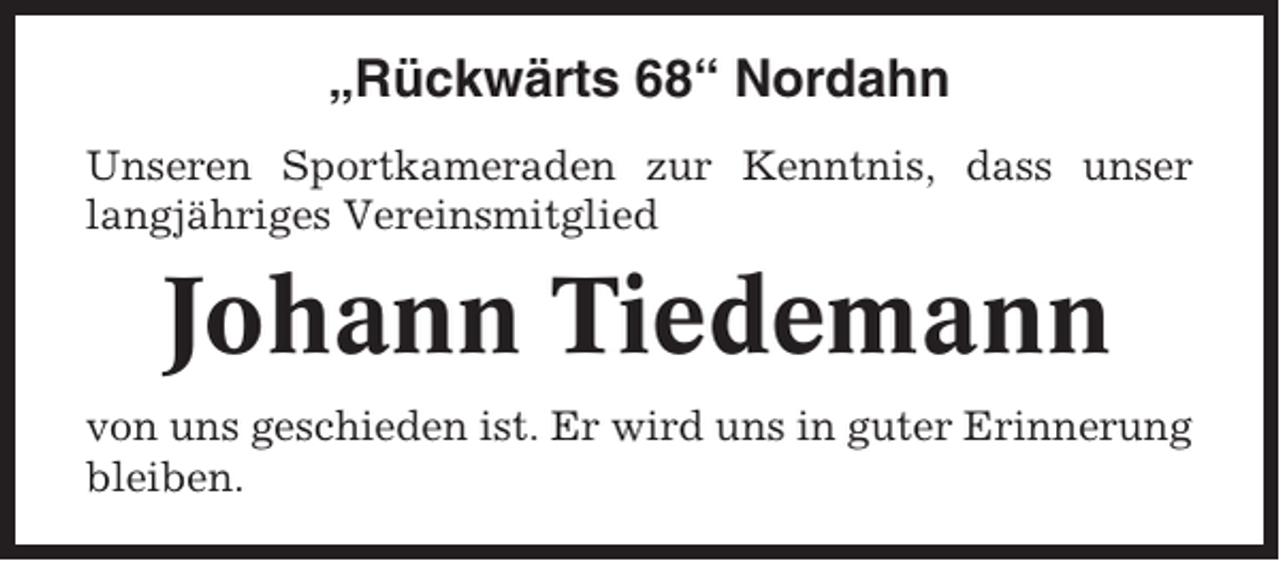 <p>„Rückwärts 68“ Nordahn<br />Unseren Sportkameraden zur Kenntnis, dass unser<br />langjähriges Vereinsmitglied</p><p>Johann Tiedemann<br />von uns geschieden ist. Er wird uns in guter Erinnerung<br />bleiben.</p>