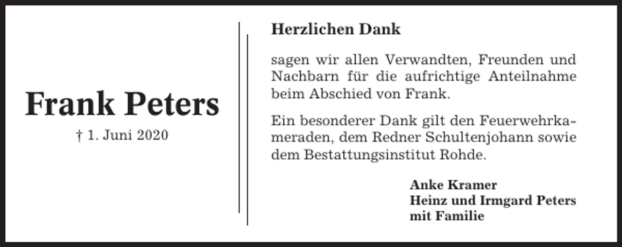 <p>Herzlichen Dank</p><p>Frank Peters<br />† 1. Juni 2020</p><p>sagen wir allen Verwandten, Freunden und<br />Nachbarn für die aufrichtige Anteilnahme<br />beim Abschied von Frank.<br />Ein besonderer Dank gilt den Feuerwehrkameraden, dem Redner Schultenjohann sowie<br />dem Bestattungsinstitut Rohde.<br />Anke Kramer<br />Heinz und Irmgard Peters<br />mit Familie</p>