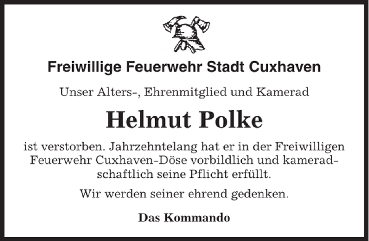 <p>Freiwillige Feuerwehr Stadt Cuxhaven<br />Unser Alters-, Ehrenmitglied und Kamerad</p><p>Helmut Polke<br />ist verstorben. Jahrzehntelang hat er in der Freiwilligen<br />Feuerwehr Cuxhaven-Döse vorbildlich und kameradschaftlich seine Pflicht erfüllt.<br />Wir werden seiner ehrend gedenken.<br />Das Kommando</p>