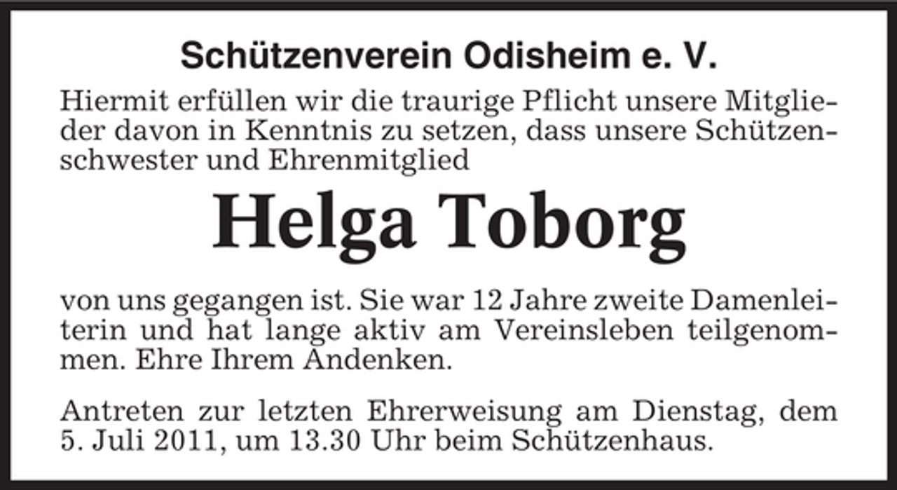 <p>Schützenverein Odisheim e. V.<br />Hiermit erfüllen wir die traurige Pflicht unsere Mitglieder davon in Kenntnis zu setzen, dass unsere Schützenschwester und Ehrenmitglied</p><p>Helga Toborg<br />von uns gegangen ist. Sie war 12 Jahre zweite Damenleiterin und hat lange aktiv am Vereinsleben teilgenommen. Ehre Ihrem Andenken.<br />Antreten zur letzten Ehrerweisung am Dienstag, dem<br />5. Juli 2011, um 13.30 Uhr beim Schützenhaus.</p>