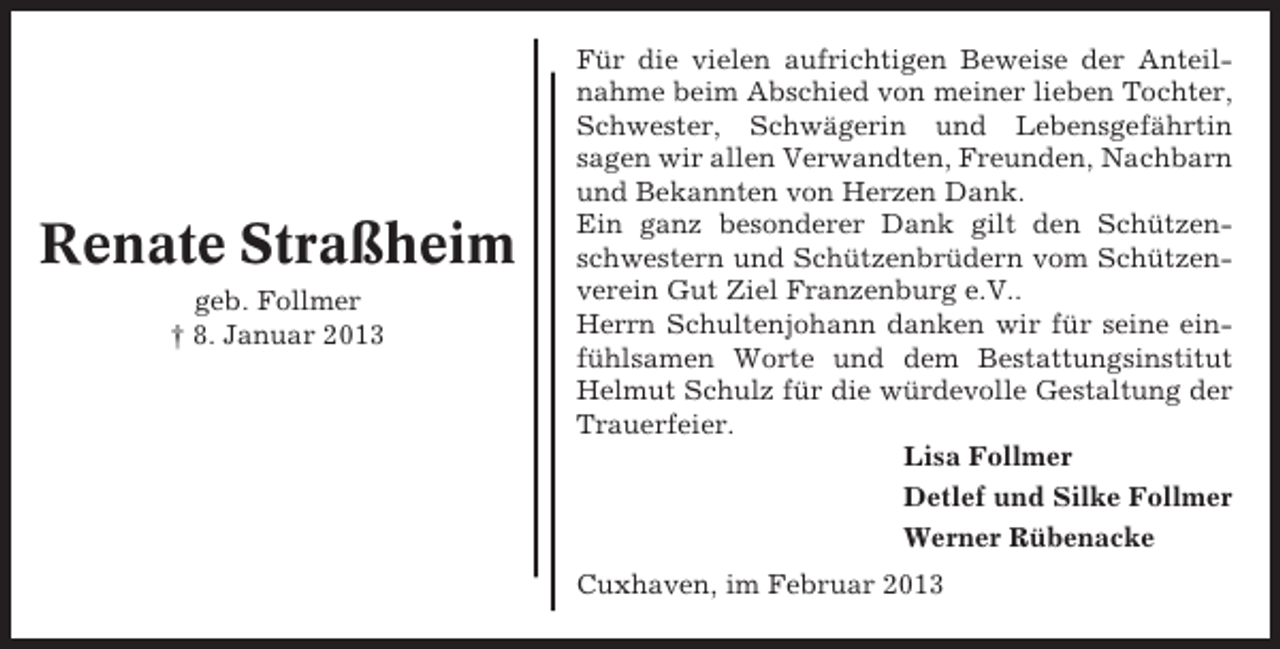 <p>Renate Straßheim<br />geb. Follmer<br />† 8. Januar 2013</p><p>Für die vielen aufrichtigen Beweise der Anteilnahme beim Abschied von meiner lieben Tochter,<br />Schwester, Schwägerin und Lebensgefährtin<br />sagen wir allen Verwandten, Freunden, Nachbarn<br />und Bekannten von Herzen Dank.<br />Ein ganz besonderer Dank gilt den Schützenschwestern und Schützenbrüdern vom Schützenverein Gut Ziel Franzenburg e.V..<br />Herrn Schultenjohann danken wir für seine einfühlsamen Worte und dem Bestattungsinstitut<br />Helmut Schulz für die würdevolle Gestaltung der<br />Trauerfeier.<br />Lisa Follmer<br />Detlef und Silke Follmer<br />Werner Rübenacke<br />Cuxhaven, im Februar 2013</p>