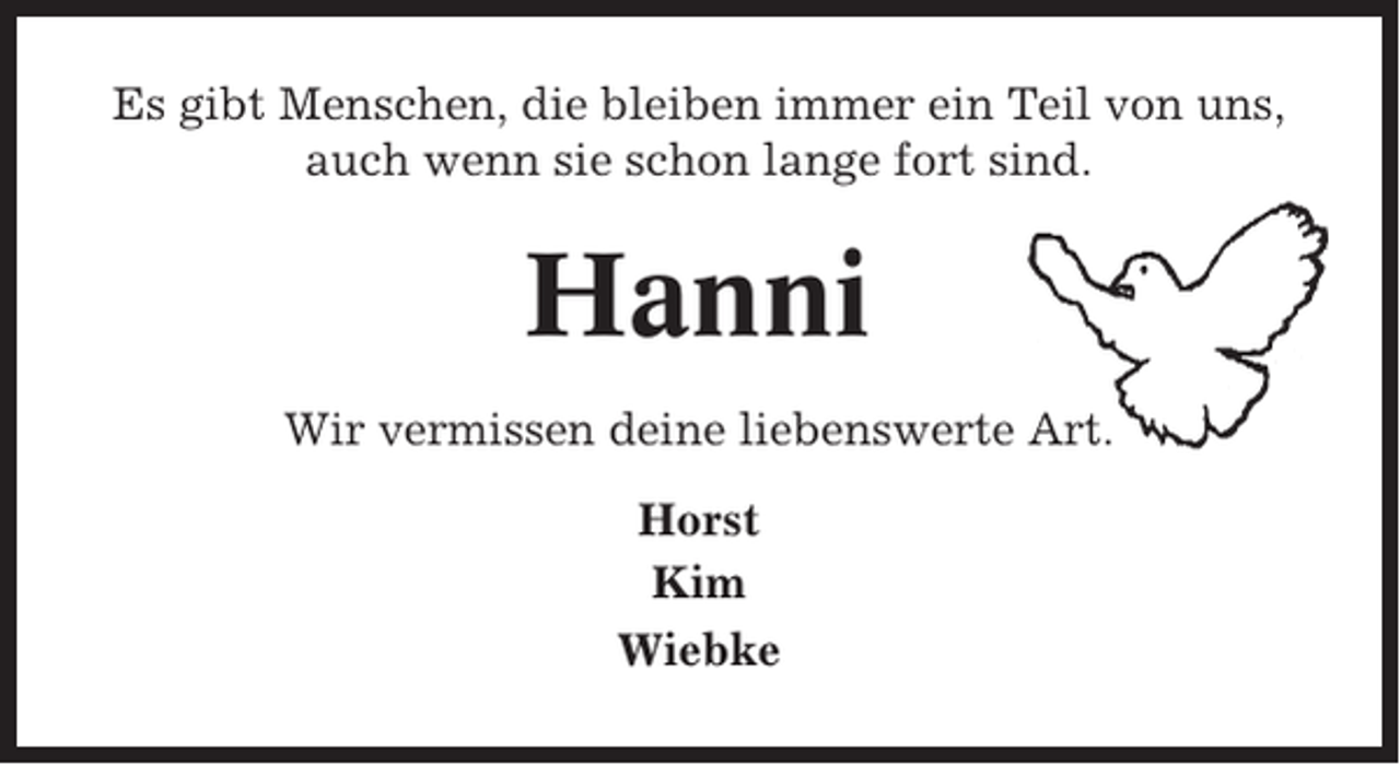 <p>Es gibt Menschen, die bleiben immer ein Teil von uns,<br />auch wenn sie schon lange fort sind.</p><p>Hanni<br />Wir vermissen deine liebenswerte Art.<br />Horst<br />Kim<br />Wiebke</p>