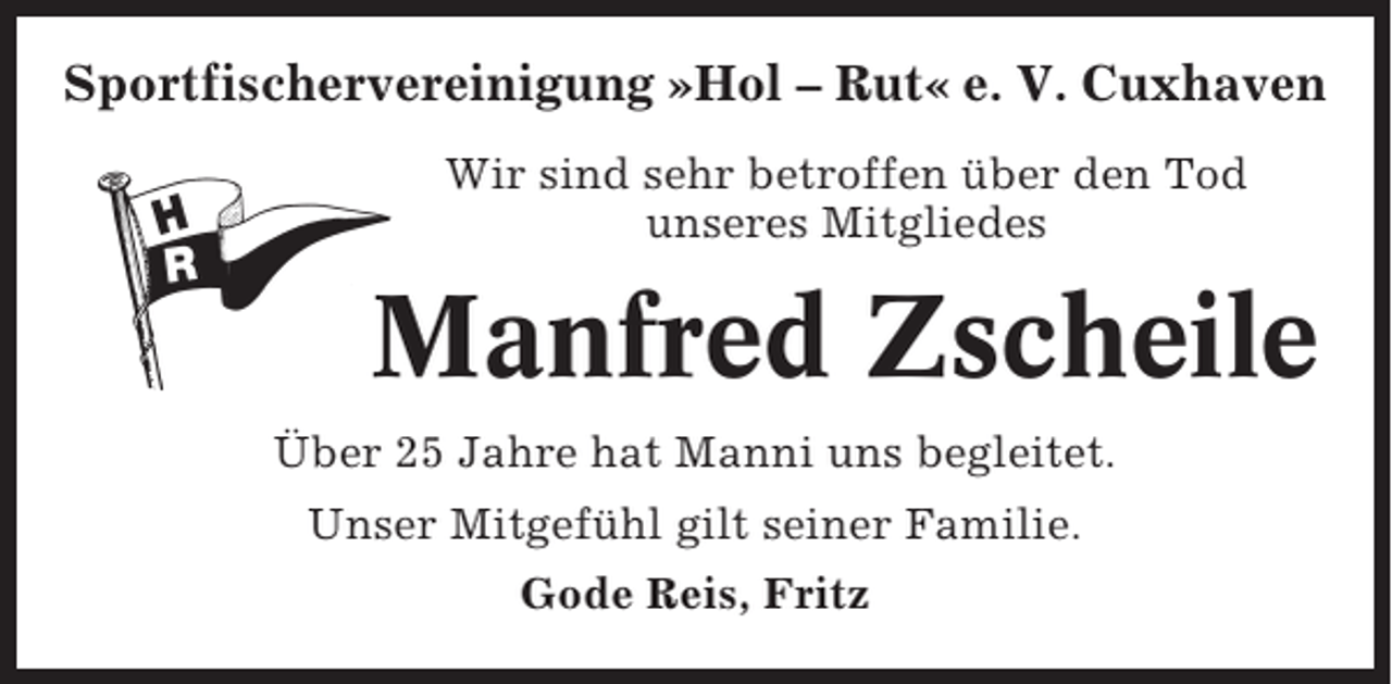 <p>Sportfischervereinigung »Hol – Rut« e. V. Cuxhaven<br />Wir sind sehr betroffen über den Tod<br />unseres Mitgliedes</p><p>Manfred Zscheile<br />Über 25 Jahre hat Manni uns begleitet.<br />Unser Mitgefühl gilt seiner Familie.<br />Gode Reis, Fritz</p>