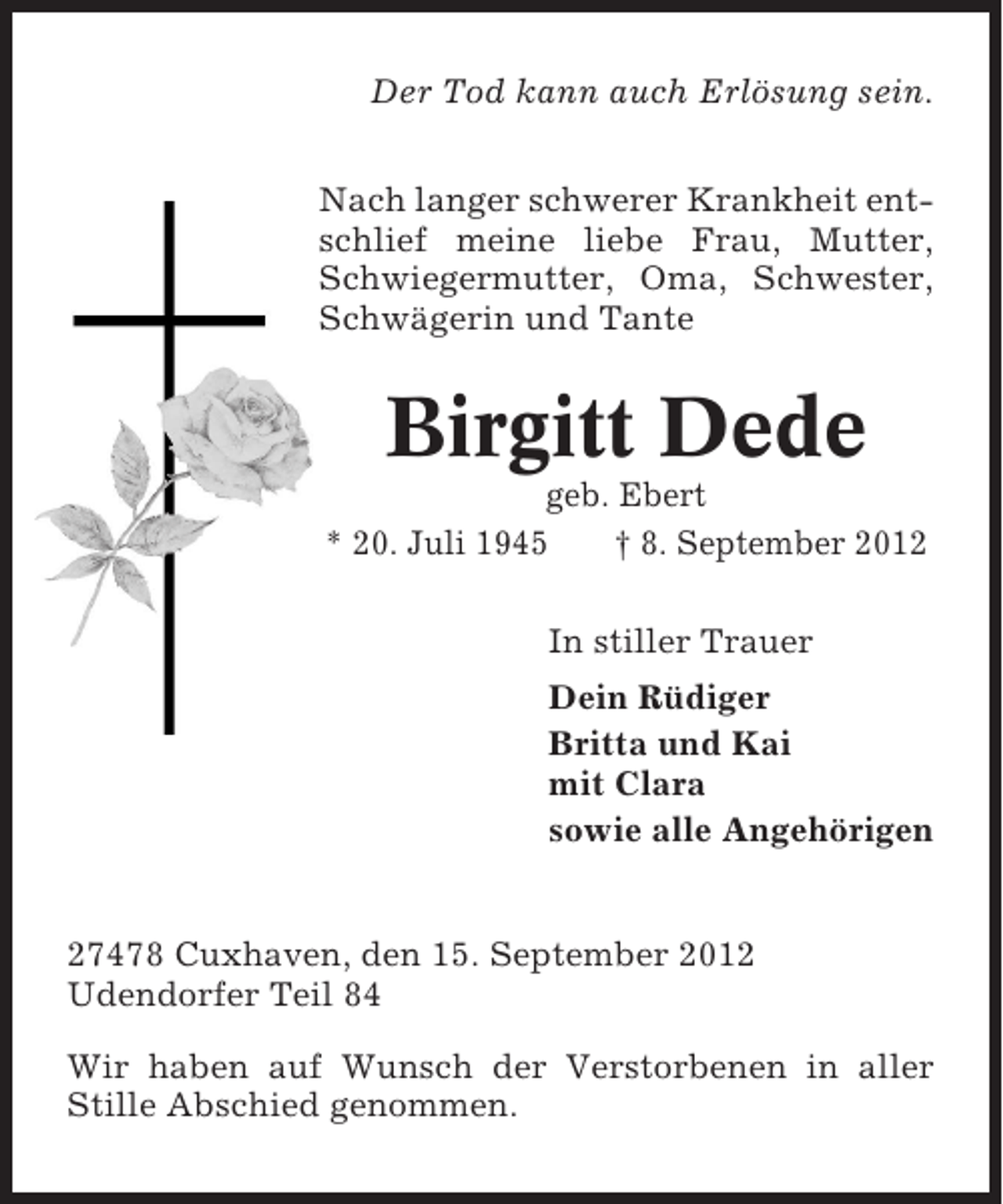 <p>Der Tod kann auch Erlösung sein.<br />Nach langer schwerer Krankheit entschlief meine liebe Frau, Mutter,<br />Schwiegermutter, Oma, Schwester,<br />Schwägerin und Tante</p><p>Birgitt Dede<br />geb. Ebert<br />* 20. Juli 1945<br />† 8. September 2012<br />In stiller Trauer<br />Dein Rüdiger<br />Britta und Kai<br />mit Clara<br />sowie alle Angehörigen</p><p>27478 Cuxhaven, den 15. September 2012<br />Udendorfer Teil 84<br />Wir haben auf Wunsch der Verstorbenen in aller<br />Stille Abschied genommen.</p>