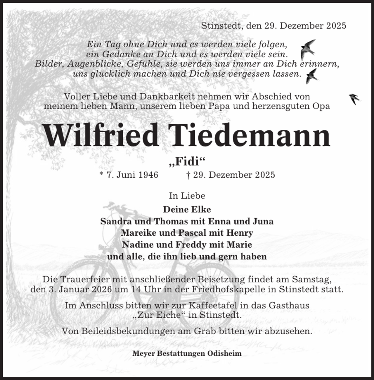 <p>Stinstedt, den 29. Dezember 2025<br />Ein Tag ohne Dich und es werden viele folgen,<br />ein Gedanke an Dich und es werden viele sein.<br />Bilder, Augenblicke, Gefühle, sie werden uns immer an Dich erinnern,<br />uns glücklich machen und Dich nie vergessen lassen.<br />Voller Liebe und Dankbarkeit nehmen wir Abschied von<br />meinem lieben Mann, unserem lieben Papa und herzensguten Opa</p><p>Wilfried Tiedemann<br />„Fidi“<br />* 7. Juni 1946</p><p>† 29. Dezember 2025</p><p>In Liebe<br />Deine Elke<br />Sandra und Thomas mit Enna und Juna<br />Mareike und Pascal mit Henry<br />Nadine und Freddy mit Marie<br />und alle, die ihn lieb und gern haben<br />Die Trauerfeier mit anschließender Beisetzung findet am Samstag,<br />den 3. Januar 2026 um 14 Uhr in der Friedhofskapelle in Stinstedt statt.<br />Im Anschluss bitten wir zur Kaffeetafel in das Gasthaus<br />„Zur Eiche“ in Stinstedt.<br />Von Beileidsbekundungen am Grab bitten wir abzusehen.<br />Meyer Bestattungen Odisheim</p>