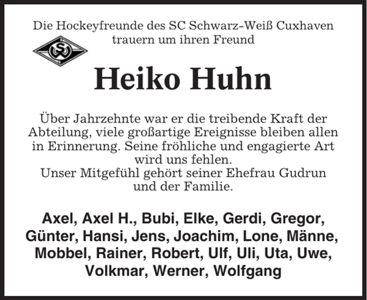 <p>Die Hockeyfreunde des SC Schwarz-Weiß Cuxhaven<br />trauern um ihren Freund</p><p>Heiko Huhn<br />Über Jahrzehnte war er die treibende Kraft der<br />Abteilung, viele großartige Ereignisse bleiben allen<br />in Erinnerung. Seine fröhliche und engagierte Art<br />wird uns fehlen.<br />Unser Mitgefühl gehört seiner Ehefrau Gudrun<br />und der Familie.</p><p>Axel, Axel H., Bubi, Elke, Gerdi, Gregor,<br />Günter, Hansi, Jens, Joachim, Lone, Männe,<br />Mobbel, Rainer, Robert, Ulf, Uli, Uta, Uwe,<br />Volkmar, Werner, Wolfgang</p>