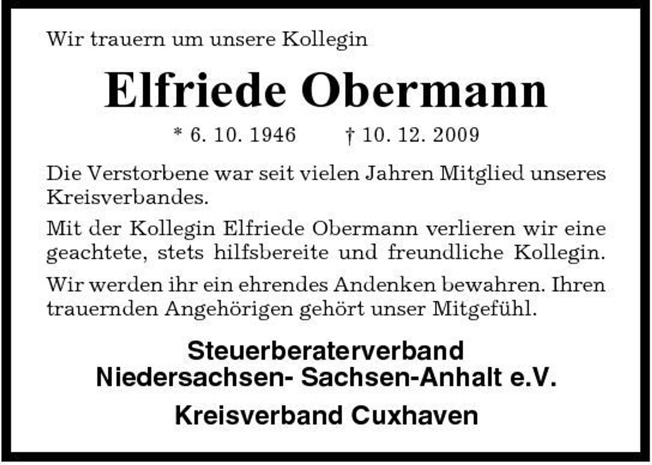 <p>Wir trauern um unsere Kollegin</p><p>Elfriede Obermann<br />* 6. 10. 1946 † 10. 12. 2009 Die Verstorbene war seit vielen Jahren Mitglied unseres Kreisverbandes. Mit der Kollegin Elfriede Obermann verlieren wir eine geachtete, stets hilfsbereite und freundliche Kollegin. Wir werden ihr ein ehrendes Andenken bewahren. Ihren trauernden Angehörigen gehört unser Mitgefühl.</p><p>Steuerberaterverband Niedersachsen- Sachsen-Anhalt e.V. Kreisverband Cuxhaven</p>