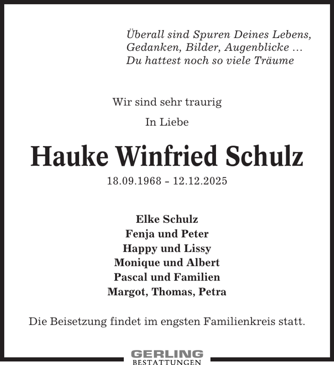 <p>Überall sind Spuren Deines Lebens,<br />Gedanken, Bilder, Augenblicke …<br />Du hattest noch so viele Träume</p><p>Wir sind sehr traurig<br />In Liebe</p><p>Hauke Winfried Schulz<br />18.09.1968 - 12.12.2025</p><p>Elke Schulz<br />Fenja und Peter<br />Happy und Lissy<br />Monique und Albert<br />Pascal und Familien<br />Margot, Thomas, Petra<br />Die Beisetzung findet im engsten Familienkreis statt.</p>