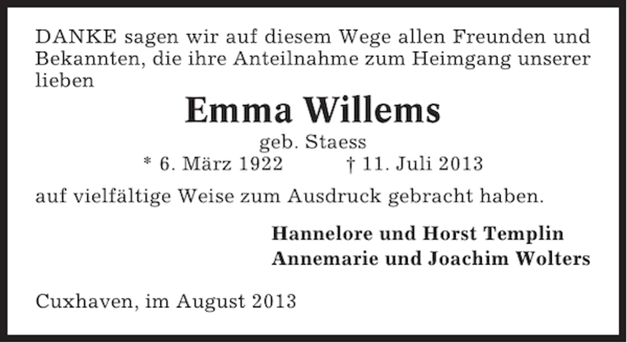 <p>DANKE sagen wir auf diesem Wege allen Freunden und<br />Bekannten, die ihre Anteilnahme zum Heimgang unserer<br />lieben</p><p>Emma Willems<br />geb. Staess<br />* 6. März 1922<br />† 11. Juli 2013<br />auf vielfältige Weise zum Ausdruck gebracht haben.<br />Hannelore und Horst Templin<br />Annemarie und Joachim Wolters<br />Cuxhaven, im August 2013</p>