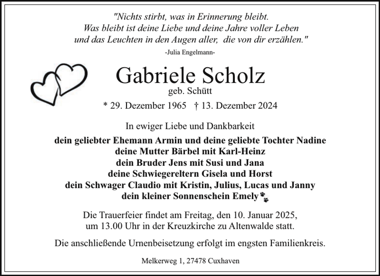 <p>"Nichts stirbt, was in Erinnerung bleibt.<br />Was bleibt ist deine Liebe und deine Jahre voller Leben<br />und das Leuchten in den Augen aller, die von dir erzählen."<br />-Julia Engelmann-</p><p>Gabriele<br />Scholz<br />geb. Schütt<br />* 29. Dezember 1965 † 13. Dezember 2024<br />In ewiger Liebe und Dankbarkeit<br />dein geliebter Ehemann Armin und deine geliebte Tochter Nadine<br />deine Mutter Bärbel mit Karl-Heinz<br />dein Bruder Jens mit Susi und Jana<br />deine Schwiegereltern Gisela und Horst<br />dein Schwager Claudio mit Kristin, Julius, Lucas und Janny<br />dein kleiner Sonnenschein Emely<br />Die Trauerfeier findet am Freitag, den 10. Januar 2025,<br />um 13.00 Uhr in der Kreuzkirche zu Altenwalde statt.<br />Die anschließende Urnenbeisetzung erfolgt im engsten Familienkreis.<br />Melkerweg 1, 27478 Cuxhaven</p>