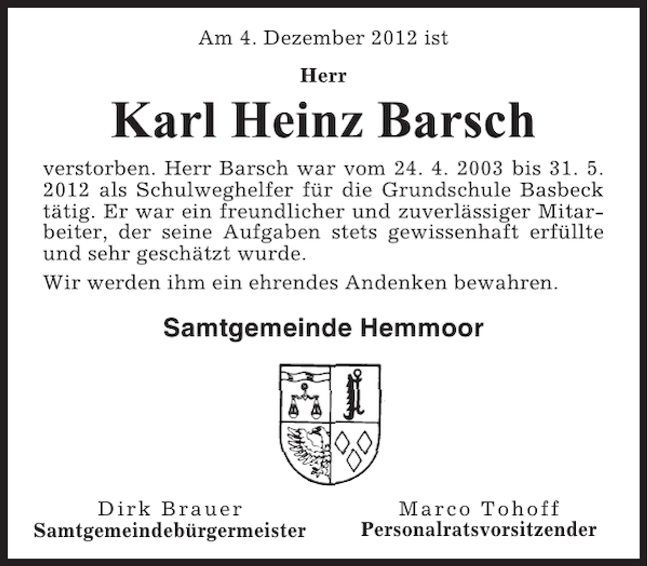 <p>Am 4. Dezember 2012 ist<br />Herr</p><p>Karl Heinz Barsch<br />verstorben. Herr Barsch war vom 24. 4. 2003 bis 31. 5.<br />2012 als Schulweghelfer für die Grundschule Basbeck<br />tätig. Er war ein freundlicher und zuverlässiger Mitarbeiter, der seine Aufgaben stets gewissenhaft erfüllte<br />und sehr geschätzt wurde.<br />Wir werden ihm ein ehrendes Andenken bewahren.</p><p>Samtgemeinde Hemmoor</p><p>Dirk Brauer<br />Samtgemeindebürgermeister</p><p>Marco Tohoff<br />Personalratsvorsitzender</p>