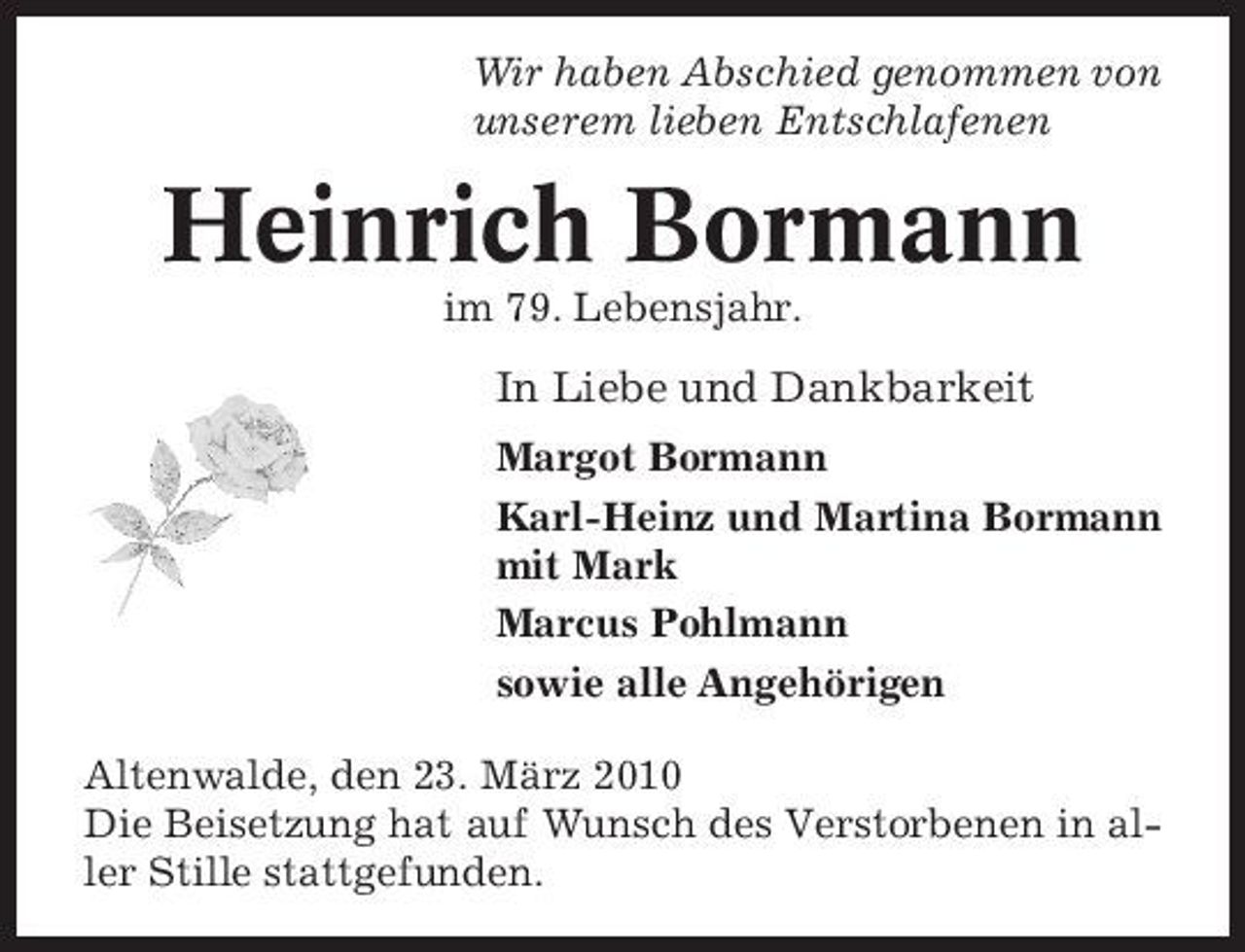 <p>Wir haben Abschied genommen von unserem lieben Entschlafenen</p><p>Heinrich Bormann<br />im 79. Lebensjahr.</p><p>In Liebe und Dankbarkeit<br />Margot Bormann Karl-Heinz und Martina Bormann mit Mark Marcus Pohlmann sowie alle Angehörigen Altenwalde, den 23. März 2010 Die Beisetzung hat auf Wunsch des Verstorbenen in aller Stille stattgefunden.</p>