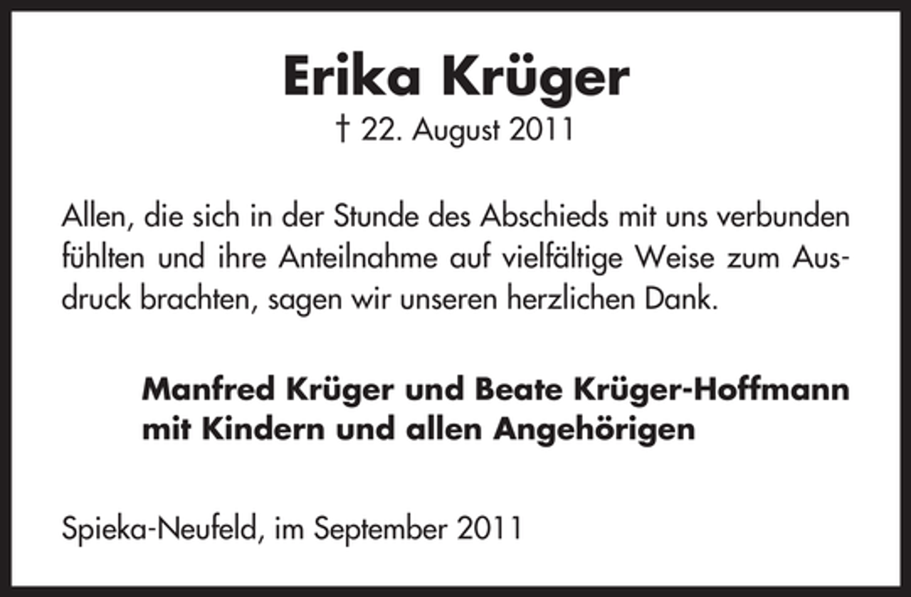 <p>Erika Krüger<br />† 22. August 2011<br />Allen, die sich in der Stunde des Abschieds mit uns verbunden<br />fühlten und ihre Anteilnahme auf vielfältige Weise zum Ausdruck brachten, sagen wir unseren herzlichen Dank.<br />Manfred Krüger und Beate Krüger-Hoffmann<br />mit Kindern und allen Angehörigen<br />Spieka-Neufeld, im September 2011</p>