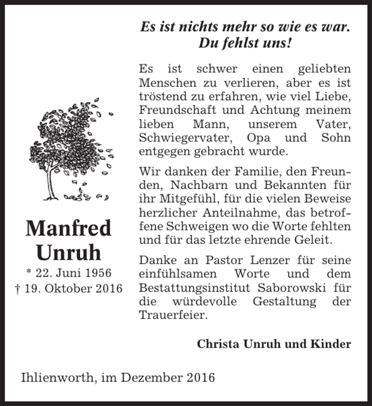 <p>Es ist nichts mehr so wie es war.<br />Du fehlst uns!<br />Es ist schwer einen geliebten<br />Menschen zu verlieren, aber es ist<br />tröstend zu erfahren, wie viel Liebe,<br />Freundschaft und Achtung meinem<br />lieben<br />Mann,<br />unserem<br />Vater,<br />Schwiegervater, Opa und Sohn<br />entgegen gebracht wurde.</p><p>Manfred<br />Unruh<br />* 22. Juni 1956<br />† 19. Oktober 2016</p><p>Wir danken der Familie, den Freunden, Nachbarn und Bekannten für<br />ihr Mitgefühl, für die vielen Beweise<br />herzlicher Anteilnahme, das betroffene Schweigen wo die Worte fehlten<br />und für das letzte ehrende Geleit.<br />Danke an Pastor Lenzer für seine<br />einfühlsamen Worte und dem<br />Bestattungsinstitut Saborowski für<br />die würdevolle Gestaltung der<br />Trauerfeier.<br />Christa Unruh und Kinder</p><p>Ihlienworth, im Dezember 2016</p>