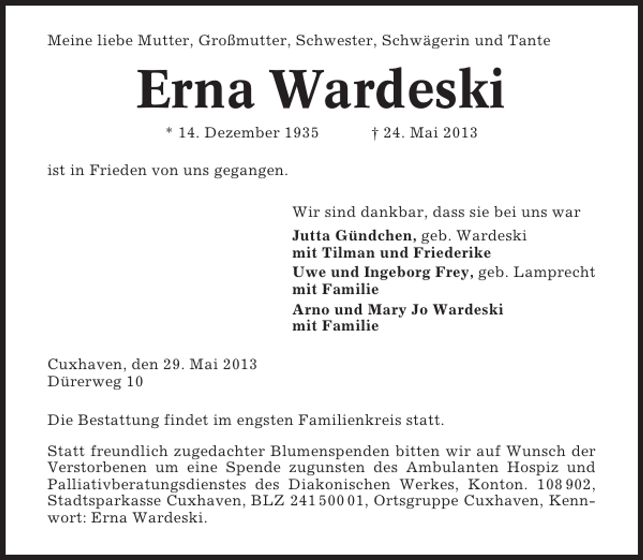 <p>Meine liebe Mutter, Großmutter, Schwester, Schwägerin und Tante</p><p>Erna Wardeski<br />* 14. Dezember 1935</p><p>† 24. Mai 2013</p><p>ist in Frieden von uns gegangen.<br />Wir sind dankbar, dass sie bei uns war<br />Jutta Gündchen, geb. Wardeski<br />mit Tilman und Friederike<br />Uwe und Ingeborg Frey, geb. Lamprecht<br />mit Familie<br />Arno und Mary Jo Wardeski<br />mit Familie<br />Cuxhaven, den 29. Mai 2013<br />Dürerweg 10<br />Die Bestattung findet im engsten Familienkreis statt.<br />Statt freundlich zugedachter Blumenspenden bitten wir auf Wunsch der<br />Verstorbenen um eine Spende zugunsten des Ambulanten Hospiz und<br />Palliativberatungsdienstes des Diakonischen Werkes, Konton. 108 902,<br />Stadtsparkasse Cuxhaven, BLZ 241 501, Ortsgruppe Cuxhaven, Kennwort: Erna Wardeski.</p>