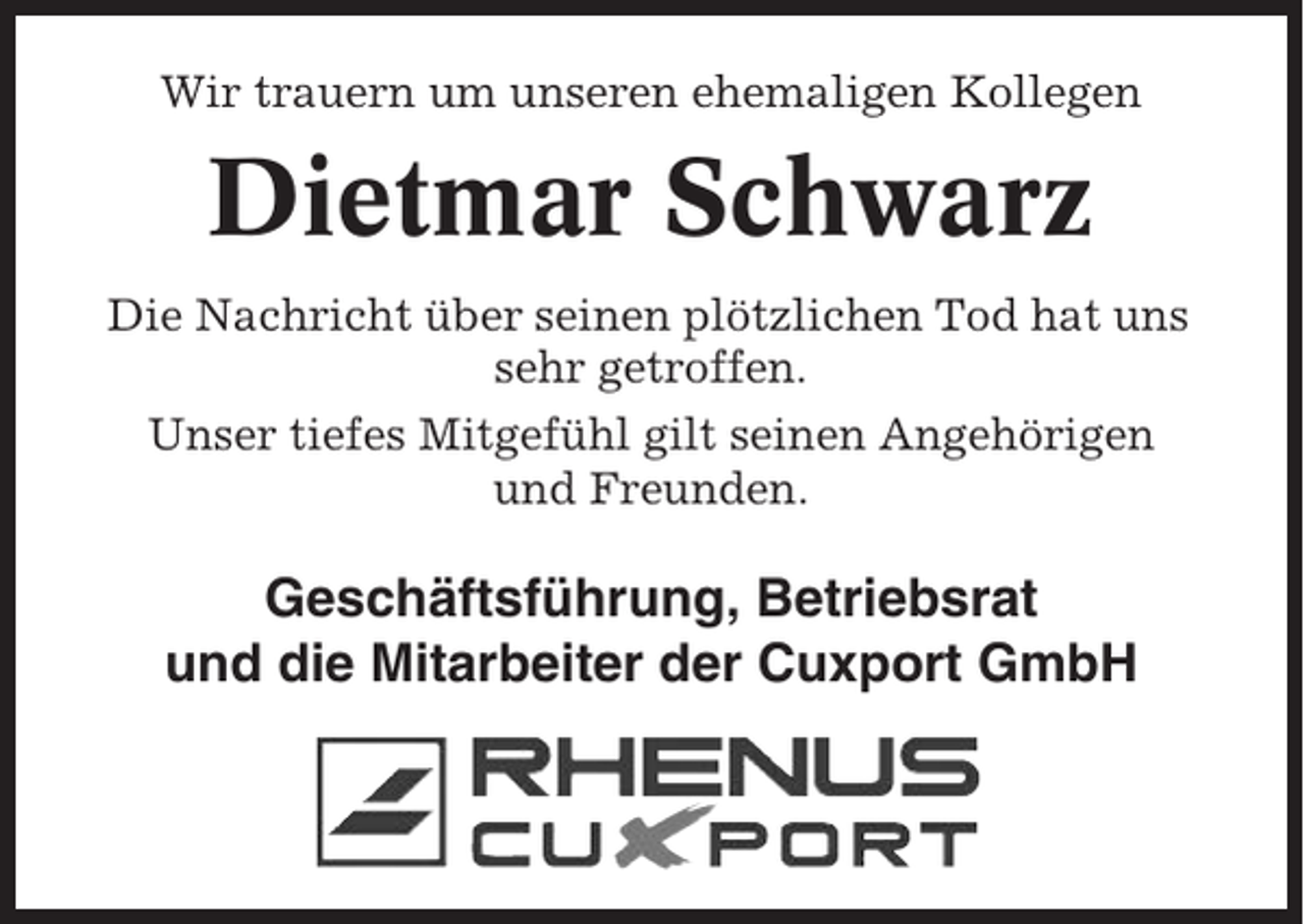 <p>Wir trauern um unseren ehemaligen Kollegen</p><p>Dietmar Schwarz<br />Die Nachricht über seinen plötzlichen Tod hat uns<br />sehr getroffen.<br />Unser tiefes Mitgefühl gilt seinen Angehörigen<br />und Freunden.</p><p>Geschäftsführung, Betriebsrat<br />und die Mitarbeiter der Cuxport GmbH</p>