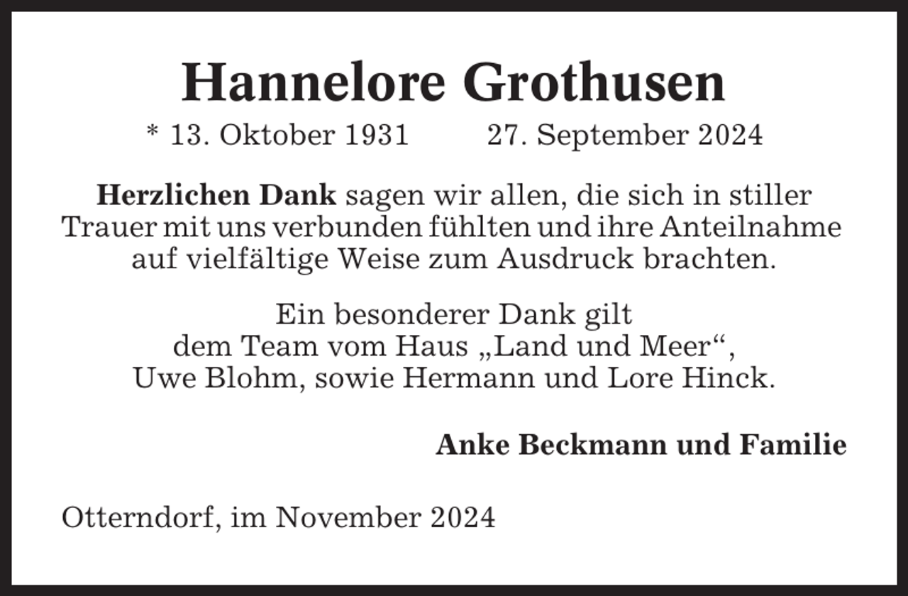 <p>Hannelore Grothusen<br />* 13. Oktober 1931</p><p>27. September 2024</p><p>Herzlichen Dank sagen wir allen, die sich in stiller<br />Trauer mit uns verbunden fühlten und ihre Anteilnahme<br />auf vielfältige Weise zum Ausdruck brachten.<br />Ein besonderer Dank gilt<br />dem Team vom Haus „Land und Meer“,<br />Uwe Blohm, sowie Hermann und Lore Hinck.<br />Anke Beckmann und Familie<br />Otterndorf, im November 2024</p>